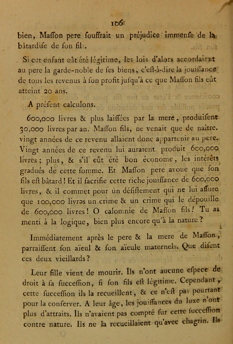 io 6’ bien, Mafion pere fouffrait un préjudice immenfe de ta bâtardife de fon fil?. Si cet enfant eut été légitime, les lois d’alors accordaient 7 au pere la garde-noble de fes biens, c’eft-à-dire la jouifiance de tous les revenus à fon profit jufqu’à ce que Mafion fils eut atteint 20 ans. A préfent calculons. 600,000 livres 8c plus laifiees par la mere, produifent 30^000 livres par an. Mafïbn fils, ne venait que de naître, vingt années de ce revenu allaient donc appartenir au pere. Vingt années de ce revenu lui auraient produit 6co,ooo livres; plus, 8c s’il eût été bon économe, les interets gradués de cette fomme. Et Mafion pere avoue que fon fils efi: bâtard ! Et il facrifie cette riche jouifiance de 600,cco livres, 8c il commet pour un défifiement qui ne lui allure que 100,000 livros un crime 8c un crime qui le dépouillé de 600,000 livres ! O calomnie de Mafion fils / Tu as menti à la logique, bien plus encore qu a la nature? Immédiatement après le pere 8c la mere de Mafion , parraiffent fon aïeul 8c fon aïeule maternels. Que difent ces deux vieillards? Leur fille vient de mourir. Ils n’ont aucune efpece de droit à fa fucceffion, fi fon fils efi légitime. Cependant, cette fucceffion ils la recueillent, & ce n’eft pas pourtant pour la conferver. A leur âge, les jouitTances du luxe n ont plus d’attraits. Ils n’avaient pas compté fur cette fuccefiion contre nature. Ils ne la recueillaient quavec chagrin. Il»