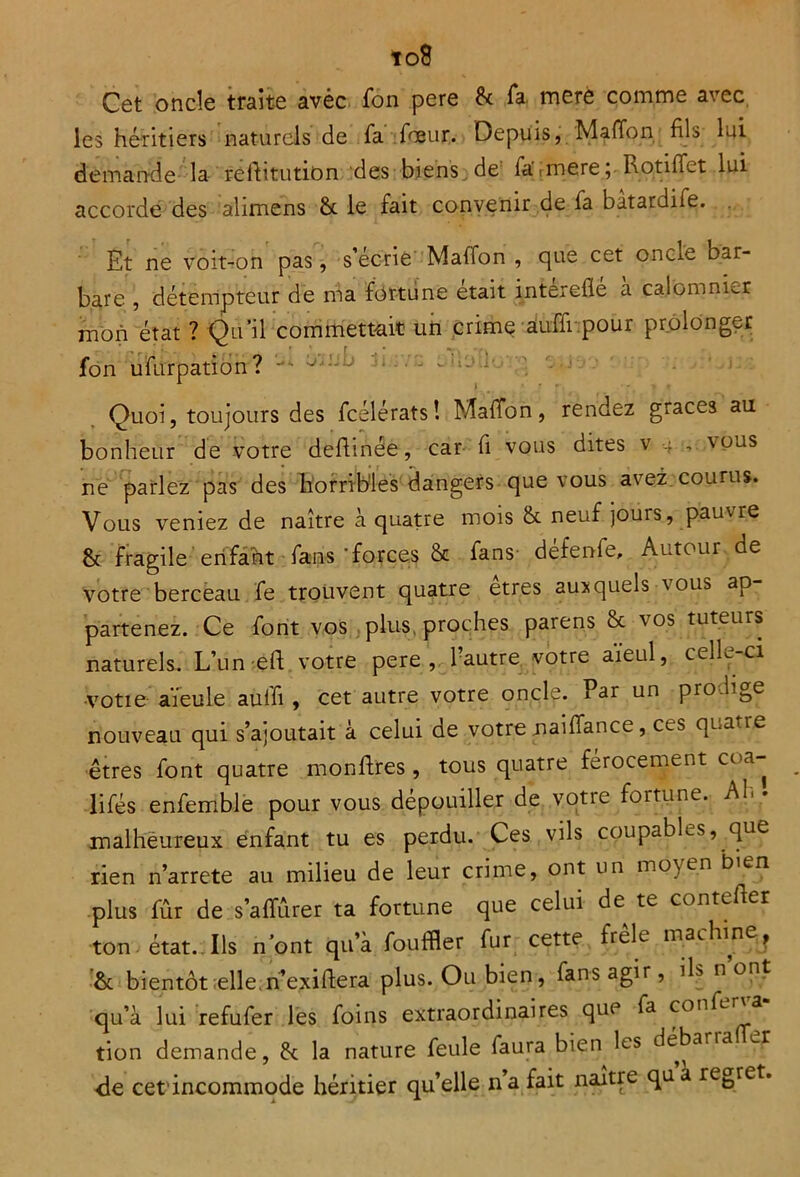 to8 Cet oncle traite avèc fon pere 8c Ta mere comme avec les héritiers naturels de fa fœur. Depuis, Maffon fils lui demande la rehitution des biens de fa\mere; Rotiffet lui accorde des alimens 8c le fait convenir de fa batardife. Et ne voit-on pas, s’écrie' Maffon , que cet oncie bar- bare , détempteur de ma fortune était interefle a calomnier mon état ? Qu'il commettait un crime auffi pour prolonger fon ufurpation? Quoi, toujours des fcélérats! Maffon, rendez grâces au bonheur de votre dehinée, car fi vous dites v , vous ne parlez pas des horribles dangers que vous avez courus. Vous veniez de naître à quatre mois 8c neuf jours, pauvre & fragile enfant fans 'forces 8c fans- defenie, Autour de votre berceau fe trouvent quatre etres auxquels vous ap partenez. Ce font vos plus, proches parens 8c vos tuteurs naturels. L’un eh votre pere, l’autre votre aïeul, celle-ci •votie aïeule auffi, cet autre votre oncle. Par un pro.hge nouveau qui s’ajoutait à celui de votre naiffance, ces qua ie êtres font quatre monhres , tous quatre férocement coa- lifés enfemble pour vous dépouiller de votre fortune. Ab • malheureux enfant tu es perdu. Ces vils coupables, que rien n’arrete au milieu de leur crime, ont un moyen bien plus fûr de s’affûrer ta fortune que celui de te conteher ton état. Ils n’ont qu’à fouffler fur cette frêle machine, 8c bientôt elle n’exihera plus. Ou bien, fans agir, IL n ont qu’à lui refufer les foins extraordinaires que fa confe tion demande, 8c la nature feule faura bien les débarra de cet'incommode héritier qu’elle n’a fait naître quà regret.