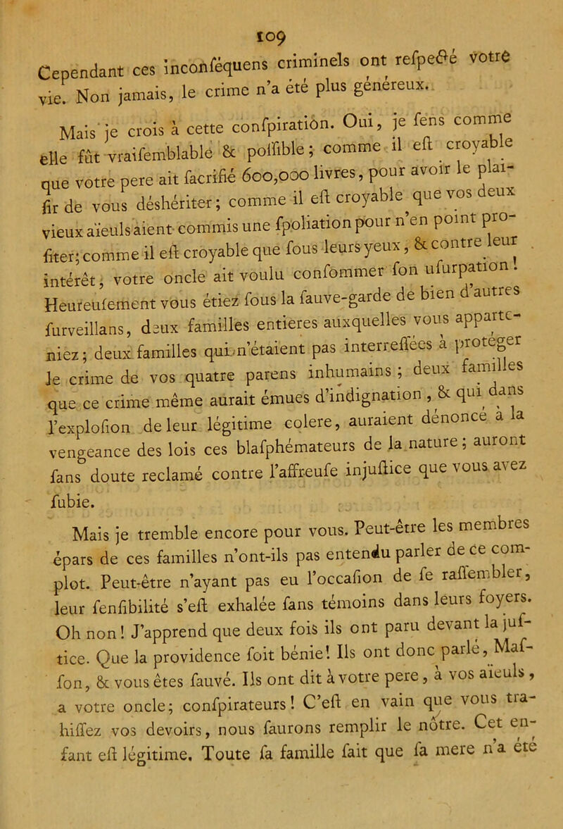 Cependant ces inconféquens criminels ont refpe^é votre vie. Non jamais, le crime n’a ete plus genereux. Mais'je crois à cette confpiration. Oui, je fens comme elle fût vraifemblablé & poffible; comme rl eft croyable nue votre pere ait facrifié 600,000 livres, pour avoir le plar- fir de vous déshériter; comme il eft croyable que vos deux vieux aïeuls aient- commis une fppüation pour n’en point pro- fiter; comme il eft croyable que fous leurs yeux, & contre leur intérêt; votre oncle ait voulu confommer fon murpation. Heureufement vous étiez fous la fauve-garde de bien d autres furveillans, deux familles entières auxquelles vous apparte- niez; deux familles quittaient pas interreflées a protéger j- crime de vos quatre parens inhumains ; deux que ce crime même aurait émues d’indignation , & qui dans l’explofion de leur légitime colere, auraient dénonce a la vengeance des lois ces blafphémateurs de la nature; auront fans doute réclamé contre l’affreufe injuftice que vous avez fubie. Mais je tremble encore pour vous. Peut-être les membres épars de ces familles n’ont-ils pas entendu parler de ce com- plot. Peut-être n’ayant pas eu l’occafion de fe raftembler, leur fenfibilité s’eft exhalée fans témoins dans leurs foyers. Oh non! J’apprend que deux fois ils ont paru devant la juf- tice. Que la providence foit bénie! Ils ont donc parle, Nlaf- fon, & vous êtes fauve. Ils ont dit à votre pere, à vos aïeuls, a votre oncle; confpirateurs! C’eft en vain que vous tra- hi liez vos devoirs, nous faurons remplir le notre. Cer en^ fant eft légitime. Toute fa famille fait que fa mere na ét^