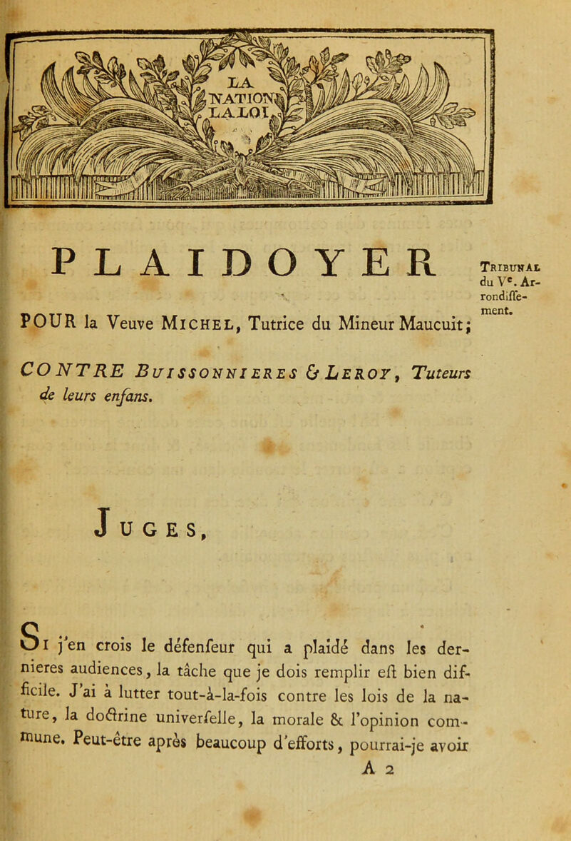 POUR la Veuve Michel, Tutrice du Mineur Maucuit; du V®. Ar- rondÜTe- ment. CO NT RE Bi/issonni ERES ù Leroy, Tuteurs de leurs enfans. \ Juges, Si j’en crois le défenfeur qui a plaidé dans les der- nieres audiences, la tâche que je dois remplir eR bien dif- ficile. J ai à lutter tout-â-la-fois contre les lois de la na- ture, la do(Srine univerfelle, la morale & l’opinion com- tnune. Peut-être après beaucoup d'efforts, pourrai-je avoir A 2