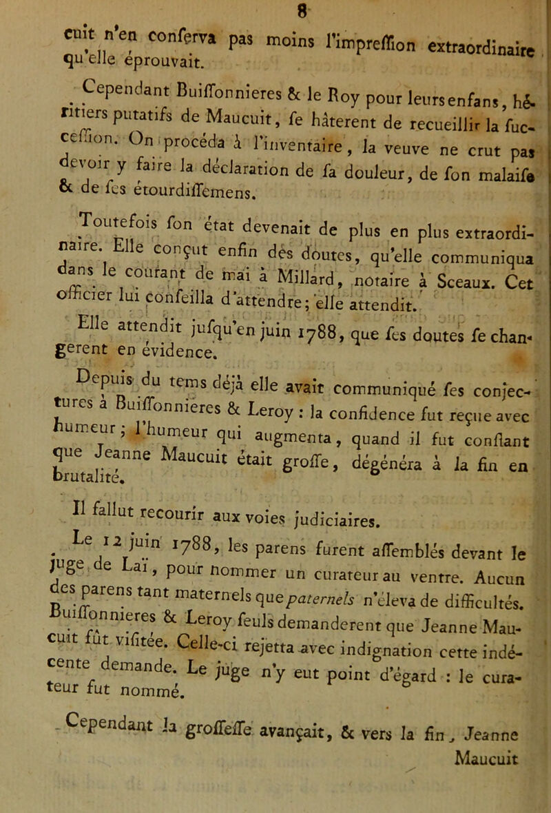 cuit n'en conferra pas moins l’impreflion extraordinaire qu eJle éprouvait. Cependant BuIlTonnieres & le Roy pour leursenfans, hé. «tiers putatifs de Maucuit, fe hâtèrent de recueillir k fuc- cefion. On,procéda i rinventaire, la veuve ne crut pas evüir y faire la déclaration de fa douleur, de fon malaife <x de les etourdiffemens. Toutefois fon état devenait de plus en plus extraordi- naire Elle conçut enfin dès doutes, qu’elle communiqua dans le courant de mai â Millird, notaire à Sceaux. Cet officier lui confeilla dattendre Telle attendit.' ' Elle attendit jufqu’enjuin 1788, que fes doutes fecham gèrent en evidence. Depuis du tems déjà elle avait communiqué fes conjec- tures a BuilTonniercs & Leroy : la confidence fut reçue avec umeur ; 1 humeur qui augmenta, quand il fut confiant Lmaiitr°* à la fin en Il fallut recourir aux voies judiciaires. . ies parens furent afiemblés devant le juge e ai, pour nommer un curateur au ventre. Aucun es parens tant maternels quepaterw/s n cleva de difficultés. Builfonnieyes & Leroy feuls demandèrent que Jeanne Mau- W ut VI itee. Celle-ci rejetta avec indignation cette indé- cente demande. Le juge n’y eut point d’égard : le cura- teur fut nommé. c 6 pendant ia groJTefTe avançait, fie vers la fin, Jeanne Maucuit