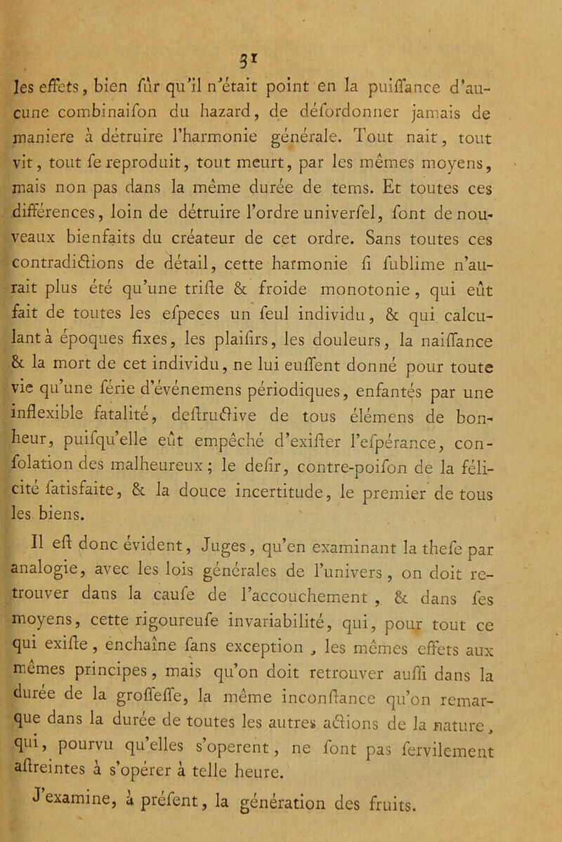 3^ les effets, bien ffir qu’il n’était point en la puiffance d’au- cune combinaifon du hazard, de dérordonner jamais de maniéré à détruire l’harmonie générale. Tout nait, tout vit, tout fereproduit, tout meurt, par les mêmes moyens, mais non pas dans la même durée de tems. Et toutes ces différences, loin de détruire l’ordre univerfel, font de nou- veaux bienfaits du créateur de cet ordre. Sans toutes ces contradidions de détail, cette harmonie fi fublime n’au- rait plus été qu’une triffe & froide monotonie , qui eût fait de toutes les efpeces un feul individu, & qui calcu- lant à époques fixes, les plaifirs, les douleurs, la naiffance & la mort de cet individu, ne lui euffent donné pour toute vie qu’une férié d’événemens périodiques, enfantés par une inflexible fatalité, deffrudive de tous élémens de bon- heur, puifqu’elle eût empêché d’exifler l’efpérance, con- folation des malheureux; le defir, contre-poifon de la féli- cité fatisfaite, & la douce incertitude, le premier de tous les biens. Il eft donc évident. Juges, qu’en examinant la thefe par analogie, avec les lois générales de l’univers, on doit re- trouver dans la caufe de l’accouchemient , & dans fes moyens, cette rigoureufe invariabilité, qui, pour tout ce qui exifte, enchaîne fans exception ^ les mêmes effets aux memes principes, mais qu’on doit retrouver aufli dans la durée de la groffeffe, la même inconflance qu’on remar- que dans la durée de toutes les autres adions de la nature, qui, pourvu quelles s’opèrent, ne font pas fervilement aflreintes i s’opérer à telle heure. J examine, àpréfent, la génération des fruits.