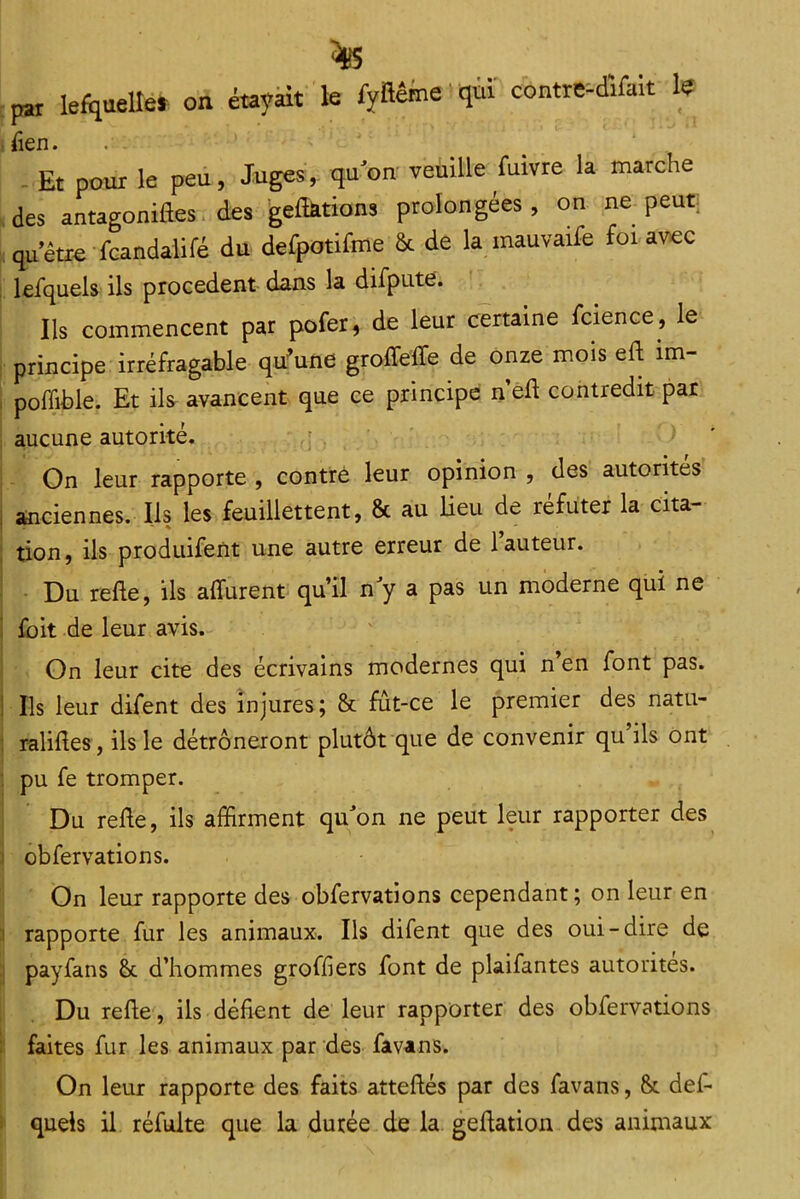 pt lefquelle* on étayàit k ryïlême qùï contre^dîfak k Tien. . . Et pour le peu, Juges, qu'on veuille fuivre la marche des antagoniftes. des geflarions prolongées, on ne peut: qu’être fcandaliré du defpotifme & de la mauvaife foi avec lefquels ils procèdent dans la difpute» Ils commencent par pofer, de leur certaine fcience, le principe irréfragable qu'une groffefte de onze mois eft im- . poflible. Et ils avancent que ce principe n’efl contredit pat aucune autorité. I On leur rapporte , contré leur opinion , des automés 1 anciennes. Ils les feuillettent, & au Heu de réfuter la cita- tion, ils produifent une autre erreur de l’auteur. Du refte, ils affurent qu’il n y a pas un moderne qui ne ' fbit de leur avis. On leur cite des écrivains modernes qui n en font pas. ! Ils leur difent des injures; & fût-ce le premier des natu- : ralides , ils le détrôneront plutôt que de convenir qu’ils ont : pu fe tromper. Du relie, ils affirment qu'on ne peut leur rapporter des I obfervations. On leur rapporte des obfervations cependant ; on leur en I rapporte fur les animaux. Ils difent que des oui-dire de payfans &. d’hommes greffiers font de plaifantes autorités. Du refte , ils défient de leur rapporter des obfervations faites fur les animaux par des favans. On leur rapporte des faits atteflés par des favans, & défi* quels il réfulte que la durée de la gellation des animaux