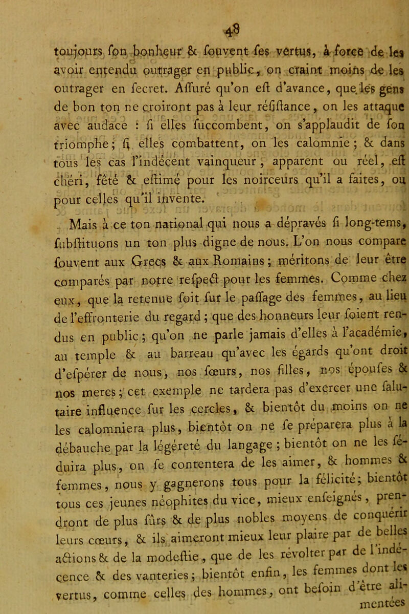 4^ tauiours fpn jjpnHçur ^ fouyent ies vôrtus, à i'orce :de les avoir entendu outrageir eri p^iblic, on craint moi/is de les outrager en fecret. AiTuré qu’on efl d’avance, que.lfs gens de bon ton ne croiront pas à leur rédflance, on les attaque avec audace : Ci elles fuccombent, on s’applaudit de fou triomphe; fi elles combattent, on les calomnie; & dans tous les cas l’indécent vainqueur, apparent ou réel, .efl chéri, fêté &c ehimç pour les noirceurs qu’il a faites, ou pour celles qu’il ihvènte. ' ., Mais à ce ton national qui nous a dépravés Ci long-tems, fubflituons un ton plus digne de nous. L’on nous compare fouvent aux Grecs & aux Romains ; méritons de leur être comparés par notre 'refpeéi pour les femmes. Comme che2 eux., que la retenue foit fur le paffage des femmes, au lieu de l’effronterie du regard ; 'que des honneurs leur foient ren- dus en public; qu’on ne parle jamais d’elles à l’académie, au temple & au barreau qu’avec les égards qu’ont droit d’efpérer de nous, nos fœurs, nos filles, nos époufes & nos meres cet exemple ne tardera pas d exercer une falu- taire influence fur les cercles, & bientôt du moins on ne les calomniera plus, bientôt on ne Ce préparera plus a la débauche par la légèreté du langage ; bientôt on ne les fé- duira plus, on fe contentera de les aimer, & hommes & femmes, nous y gagnerons tous pour la félicite; bientôt tous ces jeunes néqphites du vice, mieux enfeignés, pren- dront de plus fûrs & de plus nobles moyens de conquérir leurs cœurs, & ils. aimeront mieux leur plaire par de bel es aaions&c de la modeftie , que de les révolter par de l’inde- çence ôc des vanteries; bientôt enfin, les femmes^^ ont e vertus, comme celles des hommes, ont befoin dette ^ mentees