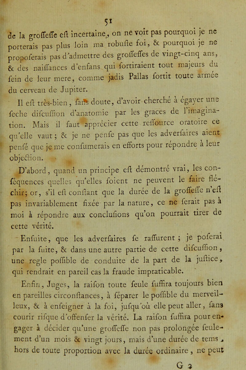 5' de k groffeffe eft incertaine, on ne voit pas pourquoi je ne porterais pas plus loin ma robufte foi, & pourquoi je ne propoferais pas d'admettre des groffeffes de vingt-cinq ans, & des nailTances d’enfans qui fortiraient tout majeurs du fein de leur mere, comme jadis Pallas fortit toute armée du cerveau de Jupiter. Il efl très-bien, faiffe doute, d’avoir-cherché à égayer une feche difcuffion d’anatomie par les grâces de l’imagina- tion. Mais il faut apprécier cette rellburce oratoire ce qu’elle vaut ; & je ne penfe pas que les adverfaires aient penfé que je me confumerais en efforts pour repondre a leur objeéhon. D’abord, quand un principe eft démontre vrai, les con- féquences quelles qu’elles foient ne peuvent le faiie flé- chir; or, s’il eft conftant que la duree de la grofleiTe n eft pas invariablement fixée par la nature, ce ne ferait pas a moi à répondre aux conclufions qu’on pourrait tirer de cette vérité. Enfuite, que les adverfaires fe raflurent ; je poferai par la fuite, & dans une autre partie de cette difcuffion, une réglé poffible de conduite de la part de la juftice, qui rendrait en pareil cas la fraude impraticable. Enfin, Juges, la raifon toute feule fuffira toujours bien en pareilles circonftances, à féparer le poffible du merveil- leux, & à enfeigner à la foi, jufqu’où elle peut aller, fans courir rifque d’offenfer la vérité. La raifon fuffira pour en- gager à décider qu’une grofTeffe non pas prolongée feule- ment d’un mois & vingt jours, mais d’une durée de tems hors de toute proportion avec la durée ordinaire , ne peut G 2