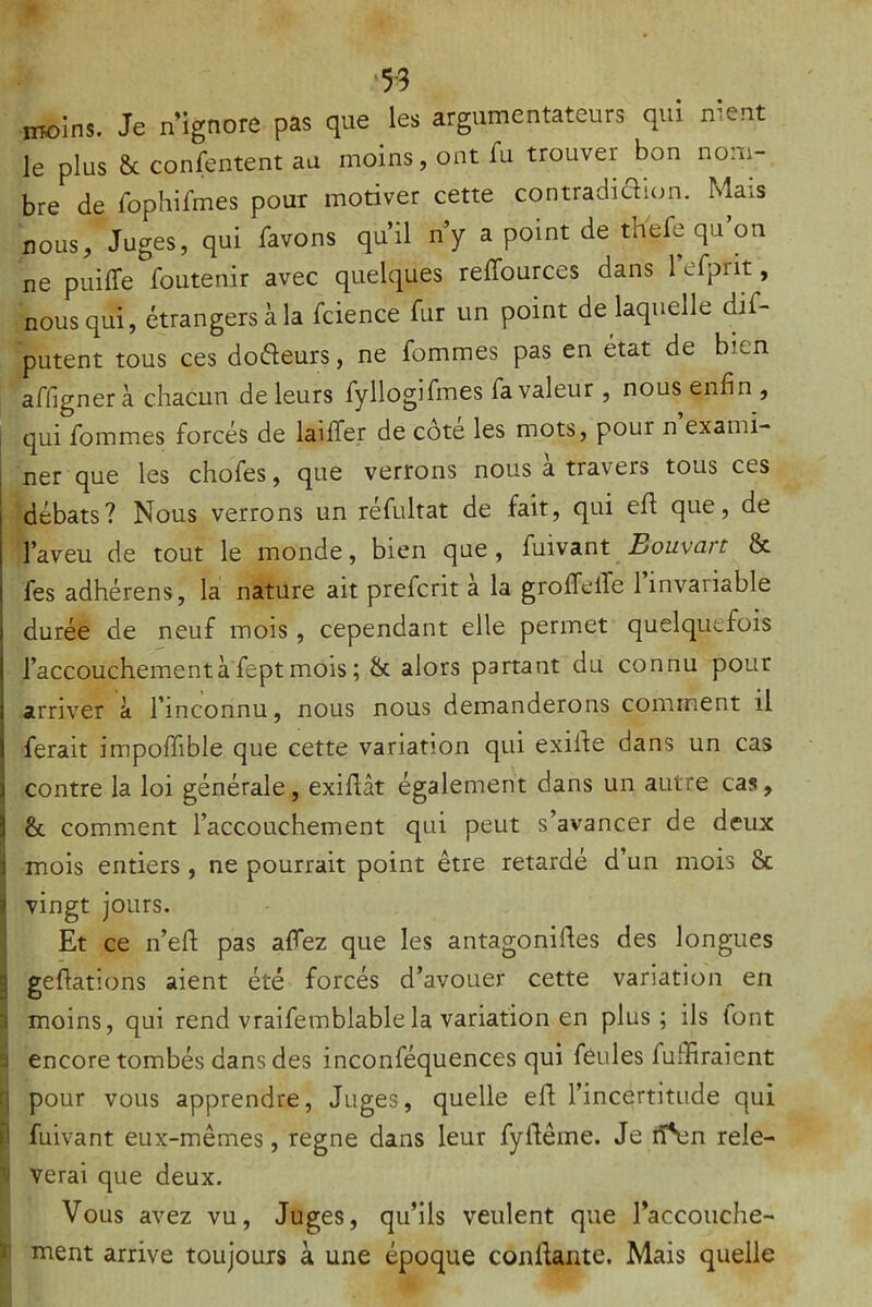 ‘53 moins. Je n'ignore pas que les argumentateurs qui nient le plus & confentent au moins, ont Tu trouver bon nom- bre de rophifmes pour motiver cette contradiaion. Mais nous, Juges, qui favons qu’il ny a point de thefe qu on ne puilTe foutenir avec quelques reffources dans 1 efprit, nous qui, étrangers à la fcience fur un point de laquelle dif- putent tous ces dodeurs, ne fommes pas en état de bien affignerà chacun de leurs fyllogifmes fa valeur , nous enfin , i qui fommes forcés de laiffer de cote les mots, pour n exami- ner que les chofes, que verrons nous a travers tous ces débats? Nous verrons un réfultat de fait, qui efi que, de l’aveu de tout le monde, bien que, Ç\n.\B.nt Bouvart & fes adhérens, la nature ait prefcrit a la groffelTe 1 invariable durée de neuf mois, cependant elle permet quelquefois l’accouchement à fept mois ; & alors partant du connu pour arriver à l’inconnu, nous nous demanderons comment il ferait impoffible que cette variation qui exiife dans un cas contre la loi générale, exiflât également dans un autre cas, Ij & comment l’accouchement qui peut s’avancer de deux i mois entiers , ne pourrait point être retardé d’un mois & i i| vingt jours. i Et ce n’efl; pas affez que les antagonides des longues 5 geflations aient été forcés d’avouer cette variation en 1 moins, qui rend vraifemblable la variation en plus; ils font a encore tombés dans des inconféquences qui feules fufïiraient q pour vous apprendre, Juges, quelle efl l’incertitude qui il fuivant eux-mêmes, régné dans leur fydême. Je rïSan rele- i verai que deux. Vous avez vu. Juges, qu’ils veulent que l’accouche- ï ment arrive toujours à une époque confiante. Mais quelle