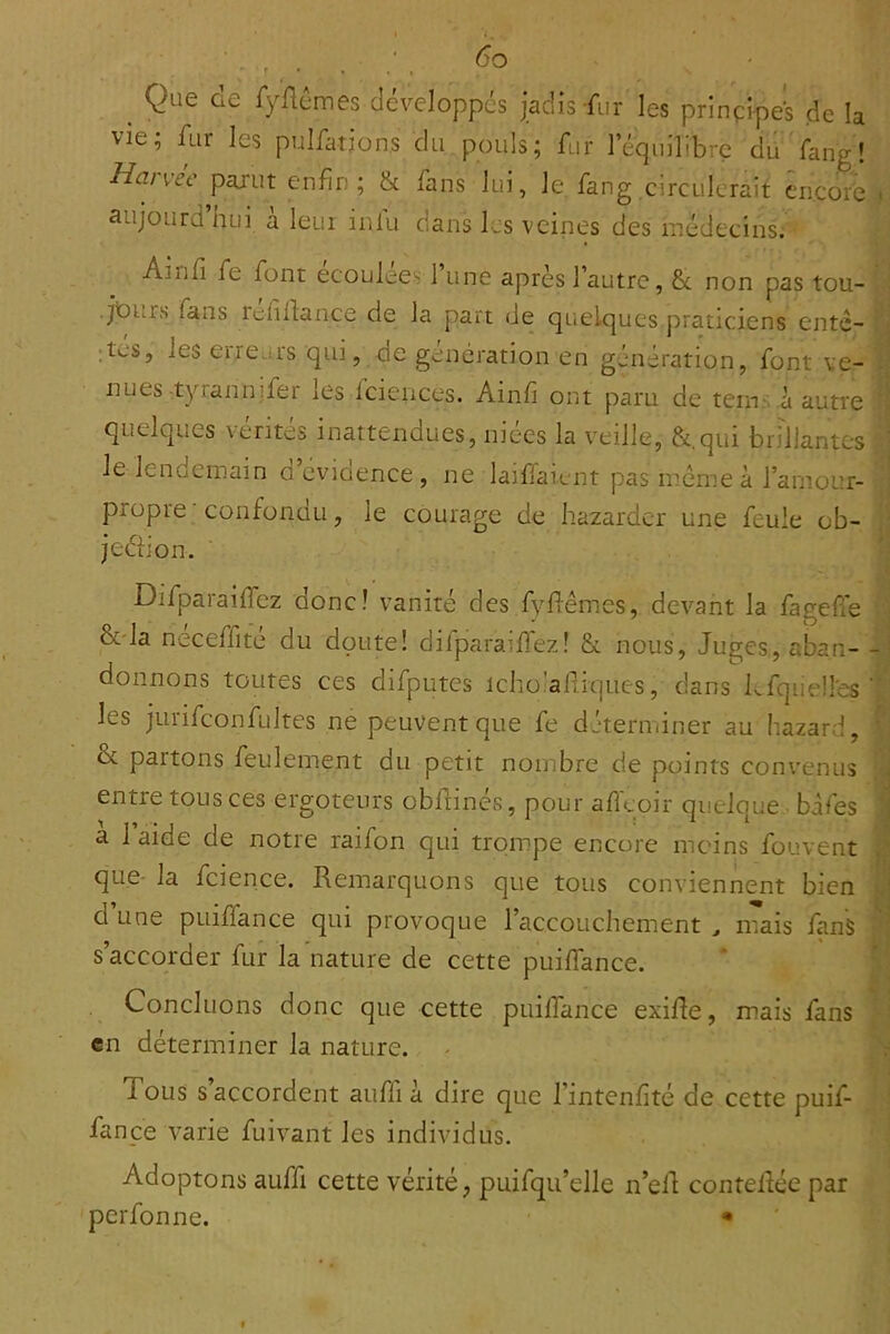 vi Haivec p^u'ut enfin; & fans lui, Je fang circulerait encore - aujOLirdhui à leur inlu dans les veines des médecins. Ainfi fe font ecoulee- 1 une après l’autre, & non pas tou- . • jOurs fans iefiil:ance de la part de quelques praticiens ente- ! j ;tes, les erreurs qui, de génération en génération, font ve- nues-tyrannifer les fciences. Ainfi ont paru de terns.à autre '^\ quelques vérités inattendues, niées la veille, &,qui bn’llantcs : le lendemain d cvioence, ne laifiaient pas meme à l’amour- ] propre confondu, le courage de hazarder une feule ob- ■' jeéiion. '■ i Difparailfez donc! vanité des fyfiêmes, devant la fagefie < &'la neceffite du doute! dilparaifi'ez! & nous. Juges, aban- donnons toutes ces difputes icho'alliques, dans kfquelles’■ les jurifconfultes ne peuvent que fe déterminer au hazard, & partons feulement du petit nombre de points convenus :*ii entre tous ces ergoteurs obdinés, pour afleoir quelque, bàfes | a 1 aide de notre raifon qui trompe encore moins fouvent M que- la fcience. Remarquons que tous conviennent bien ^ d une pLiilfance qui provoque l’accouchement ^ mais fanS V s’accorder fur la nature de cette puifiance. * ï Concluons donc que cette puifiance exiRe, mais fans fi en déterminer la nature. - N Tous s’accordent auffi à dire que l’intenfité de cette puif- ‘ ! fanpe varie fuivant les individus. ' Adoptons auffi cette vérité, puifqu’elle n’ell conteRée par perfonne. • do Que de fyftdmes développes jadis fur les prinpipei de la ;; fur les pulfations du pouls; fur l’équilibre du fanv'