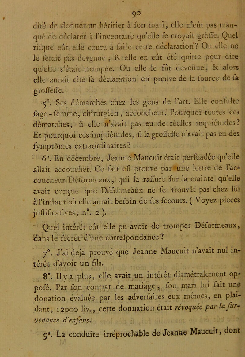 dite de donner nn héritier à fon mari, elle n’eût pas man- qué de déclarer à l’inventaire quelle fe croyait greffe. Quel rifque eût elle couru à faire cette déclaration? Ou elle ne le ferait pas devenue , & elle en eût été quitte pour dire qu’elle s’était trompée. Ou elle le fût devenue, & alors elle aurait cité fa déclaration en preuve de la fource de fa greffe ffe. 5°. Ses démarches chez les gens de l’art. Elle confulte fage-femme, chirurgien, accoucheur. Pourquoi toutes ces démarches, fi elle n’avait pas eu de réelles inquiétudes? Et pourquoi ces inquiétudes, ff fagroûeffe n’avait pas eu des fymptomes extraordinaires ? - 6°. En décembre, Jeanne Maucuit était perfuadée quelle allait accoucher. Ce fait eff prouvé par une lettre de 1 ac- coucheur>Déformeaux, qui la raffure fur la crainte quelle avait conçue que Déformeâux ne fe trouvât pas chez lui àl’inffant où elle aurait befoin de fes fecours. ( Voyez pièces juftificatives, n°. 2). ■ Quel intérêt eût elle pu avoir de tromçier Déformeâux, idans le fecret'd’iine correfpondance ? 7®, J’ai déjà prouvé que Jeanne Maucuit n’avait nul in- térêt d’avoir un fils. 8®. Il y a plus, elle avait un intérêt diamétralement op- pofé. Par fon contrat de mariage,^ fon mari lui fait une donation évaluée par les adverfaires eux memes, en plai- dant, 12000 liv., cette donnation était revoquee par la fur- •venance d'enfans. La conduite irréprochable de Jeanne Maucuit, dont