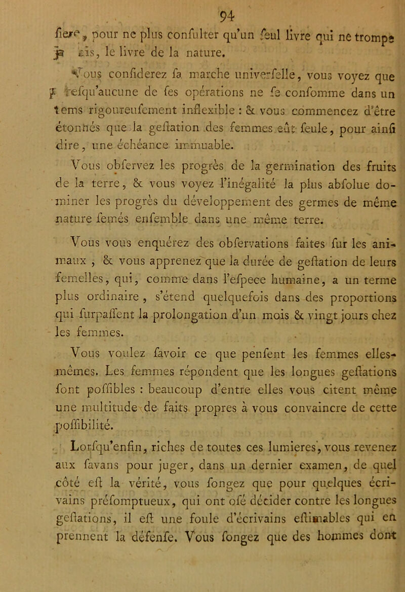 pour ne plus confulter qu’un feul livre qui netromps j3 ôs, le livre de la nature. *'J’ous confiderez fa. marche iiniverfelle, vous vo}'’ez que ÿ refqu’aucune de Tes opérations ne fe confomme dans un tems rigoureufcment inflexible : & vous commencez d'être étonnés que la geflation .des femmes.eut-feule, pour ainû dire, une échéance iirimuable. Vous obfervez les progrès de la germination des fruits de la terre, & vous voyez l’inégalité la plus abfolue do- • miner les progrès du développement des germes de même nature femés erifemble dans une même terre. Vous vous enquérez des obfervations faites fur les ani- m.aux , & vous apprenez que la durée de geflation de leurs femelles, qui, comme dans l’efpece humaine, a un terme plus ordinaire , s’étend quelquefois dans des proportions qui furpalfent la prolongation d’un mois &. vingt jours chez les femmes. Vous voulez favoir ce que penfent les femmes elles- mêmes. Les femmes répondent que les longues geflations font pofflbles : beaucoup d’entre elles vous citent même une multitude de faits propres à vous convaincre de cette poffibilité. . ' Lorfqu’enfin, riches de toutes ces lumières’, vous revenez aux favans pour juger, dans un dernier examen, de quel côté efl la vérité, vous fongez que pour quelques écri- vains préfomptueux, qui ont ofé décider contre les longues geflations, il efl; une foule d’écrivains eflisiables qui en prennent la défenfe. Vous fongez que des hommes dont