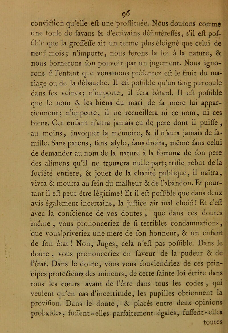 9^ _ convié^ion qu^'elle eil; une proftitiiée. Nôus cloutons comme une foule de favans 8>c d’écrivains défintéreffés, s’il eft pof- fible que la grolTefle ait un terme plus éloigné que celui de neuf mois; n’importe, nous ferons la loi à la nature, 8c nous bornerons fon pouvoir par un jugement. Nous igno- rons fi l’enfant que vous nous préfentez elb le fruit du ma- riage ou de la débauche. Il eft poffible qu’un fang pur coule dans fes veines; n’importe^ il fera bâtard. Il efi: poffible que le nom 8c les biens du mari de fa mere lui appar- tiennent; n’importe, il ne recueillera ni ce nom, ni ces biens. Cet enfant n’aura jamais eu de pere dont il puifle , au moins, invoquer la mémoire, 8c il n aura jamais de fa- mille. Sans parens, fans afyle, fans droits, même fans celui de demander au nom de la nature à la fortune de fon pere des alimens qu’il ne trouyera nulle part; trille rebut de là fociété entière, 8c jouet de la charité publique, il naîtra, vivra 8c mourra au fein du malheur 8c de l’abandon. Et pour- tant il efi; peut-être légitime! Et il efi; poffible que dans deux avis également incertains, la jufiice ait mal choifi! Et c’efi avec la confcience de vos doutes , que dans ces doutes même , vous prononceriez de fi terribles condamnations, que vous'priveriez une mere de fon honneur, 8c un enfant de fon état! Non, Juges, cela n’efi pas poffible. Dans le doute , vous prononceriez en faveur de la pudeur 8c de l’état. Dans le doute, vous vous fouviendriez de ces prin- cipes protedeurs des mineurs, de cette fainte loi écrite dans tous les cœurs avant de l’être dans tous les codes , qui veulent qu’en cas d’incertitude, les pupilles obtiennent la provifion. Dans le doute, 8c placés entre deux opinions probables, fufient - elles parfaitement égales, fuflent - elles toutes