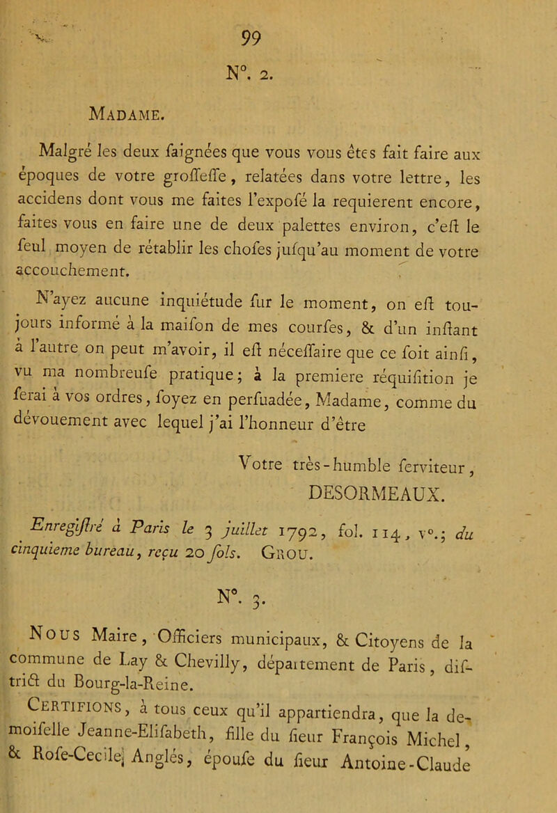 Madame. Malgré les deux faignées que vous vous êtes fait faire aux époques de votre groffeffe, relatées dans votre lettre, les accidens dont vous me faites l’expofé la requièrent encore, faites vous en faire une de deux palettes environ, c’efl le feul moyen de rétablir les chofes jufqu’au moment de votre accouchement. T N’ayez aucune inquiétude fur le moment, on elf tou- jours informé à la maifon de mes courfes, & d’un inhant a l’autre on peut m’avoir, il eh nécelTaire que ce foit ainfi, vu ma nombreufe pratique ; à la première réquihtion je ferai à vos ordres, foyez en perfuadée, Madame, comme du dévouement avec lequel j’ai l’honneur d’étre Votre très-humble ferviteur, DESORMEAUX. _ EnreglJIré â Paris le 3 juillet 1792, fol. 114, v®.; du cinquième bureau, reçu 20 fols. Grou. N^ 3. Nous Maire,-OiEciers municipaux, & Citoyens de la commune de Lay & Chevilly, dépaitement de Paris, dif- tria du Bourg-la-Reine. Certifions, a tous ceux qu’il appartiendra, que la de- moifelle Jeanne-Elifabeth, fille du heur François Michel, & Rofe-Cecilej Angles, époule du fieur Antoine-Claude