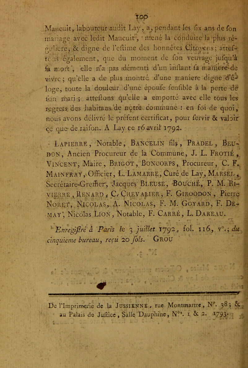 TOp • .Maucuit, laboureur audit Lay, pendant les fix ans de fon mariage avec ledit Maucuit, mené la conduite la plus ré- p'ulicre, & dip-ne de Tcllime des honnêtes Cito\>€ns; attef- tons également, que du moment de Ton veuvage jufqu’à fa mort', elle ri’a pas démenti d’un indant fa maniere-de vivre ; qvi’elle a de plus montré d’une maniéré digne d’é-^ loge, toute la douleur d’une époufe fenfible à la perte de Ion mari ; atteftons quelle a emporté avec elle tous les regrets des habitans.'de notre commune : en foi de quoi, nous avons délivré le préfent certificat, pour fervir & valoir ce quederaifon, A Lay ce 16 avril 1792. * Lapierre, Notable, Bancelin fils, Pradel, Beu- don, Ancien Procureur de la Commune, J. L. Frotié , Vincent, Maire, Brigot, Boncorps, Procureur, C. F.. Mainfray,'Officier, L. Lamarre, Curé de Lay, Marsel, âecrétaire-Greffier, Jacques Bleuse, -BouchÉ,' P. M. Ri- viERRE , Renard y C.‘ÇiiEVAjbiER, F. Giroodon, Pierre Nori^T, Nicolas, A. Nicolas, F. M. Goyard, F. De- MAY*, Nicolas Lion, Notable, F. Carré, L. Dareau. ^ EnregiJIré à Paris le 3 juiUet 1792^ fol. 116, du cinquième bureau y reçu 20 fols, Grou # De ITmprimerie de la JüSSIlNNE, rue Montmartre, N. 38; 6c . au Palais de Juflicc, Salle Dauphine, N°*. i fie 2. 1793* ;