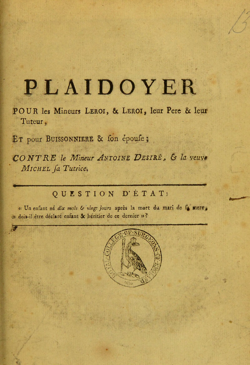 / s PLAIDOYER R POUR les Mineurs Leroi, 6c Leroi, leur Pere 6c leur Tuteur, . - Et pour BUISSONNIERE 8c fon époufe ; CONTRE le Mineur Antoine Désiré, & la veuve Michel fa Tutrice, QUESTION D'ÉTAT: « Un enfant ne dix mois 6* Vingt jours après la mort du mari de 1§ aicre 0 b doil-11 être déclaré enfant 5c héritier de ce dernier »?