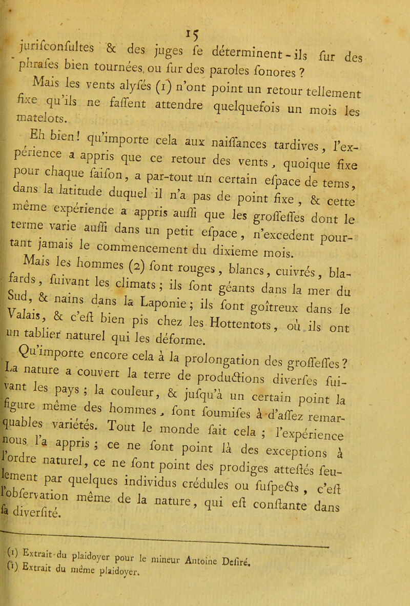 p ! rai es bien tournées, ou fur des paroles fonores 7 Mais les vents alyfés (i) n’ont point un retour tellement matelotsl]S ^ att£ndi'e ^quefois un mois les ,Eh bien ! qu’imP°tte cela aux naiffimces tardives l’ex- Üour che 3 3rr qUe œ ret0Ur des vents' quoiq- &e 1 “ chaque faifon, a par-tout un certain efpace de terris nL e M dUqUd Ü n’a ^ de P°int * ’ * S eme expérience a appris auffi que les groffelfos dont le ItanTian36!311 ’ daS P£tit ’ n’excedent pour- tant jamais le commencement du dixième mois. farÏ'V ,10reV(2) r°M r°UgeS ’ b,ancs> , bla- ds fu.vant les climats; ils font géants dans la mer du Sis k Lap°me; iIs font dans le Valais 8c cefl bien prs chez les Hottentots, où ils ont | n raUier naturel qui les déforme. ’laÏtuT^ enC°re,Ce,a a ia P^ongation des groffeffes? vaut I 3 C°Tert 3 terre dS Proda®ons «Mverfes foi- T les pays ; la couleur, 8c juiqu’à un certain point la gure meme des hommes, font foumifos à d’affez remar- nous fa VanétéS' T°Ut k m°nde Pak Cda ; l’expérience l’ordre 5 ^ ^ P°Int Jà des exceP»ons i femerit 2 Y* deS Prodië“ fou- P r quelques individus crédules ou fufpeds c’eiî s“ *« -«i™ i» (;) Extrait-du plaidoyer pour fe mineur Antoine Defiré.