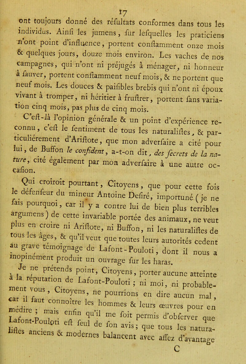 ont toujours donné des réfultats conformes dans tous les individus. Ainfi les jumens, fur lefquelles les praticiens n’ont point d’influence, portent conflamment onze mois & quelques jours, douze mois environ. Les vaches de nos campagnes, qui n’ont ni préjugés à ménager, ni honneur a fauver, portent conflamment neuf mois, & ne portent que neuf mois. Les douces & paifibles brebis qui n’ont ni époux vivant à tromper, ni héritier à fruflrer, portent fans varia- tion cinq mois, pas plus de cinq mois. C’eft-Ià l’opinion générale & un point d’expérience re- connu , c’eft le fentiment de tous les naturalifles, & par- ticuliérement d’Ariflote, que mon adverlkire a cité pour lui, de Buffon le confident, a-t-on dit, des fecrets de la na- ture cité également par mon adverfaire à une autre oc- calion. Qui croirait pourtant, Citoyens, que pour cette fois le defenfeur du mineur Antoine Déliré, importuné (je ne fais pourquoi, car il y a contre lui de bien plus terribles argumens). e cette invariable portée des animaux, ne veut plus en croire ni Ariftote, ni Buffon, ni les naturalifles de ous les âges, & qu’il veut que toutes leurs autorités cedent au grave témoignage de Lafont-Pouloti, dont il nous a inopinément produit un ouvrage fur les haras. e ne prétends point, Citoyens, porter aucune atteinte a a réputation de Lafont-Pouloti ; ni moi, ni probable- “atnil faut’ yenS’ ^ P0105 Ên dire aucun ma,< connoitre les hommes & leurs œuvres pour en médité ; mais enfin qu’il me foit permis d’obfen er que Lafont-Poulpti eft feul de fon avis f que tous les natura! Mes anciens & modernes balancent avec affez d’avantage c