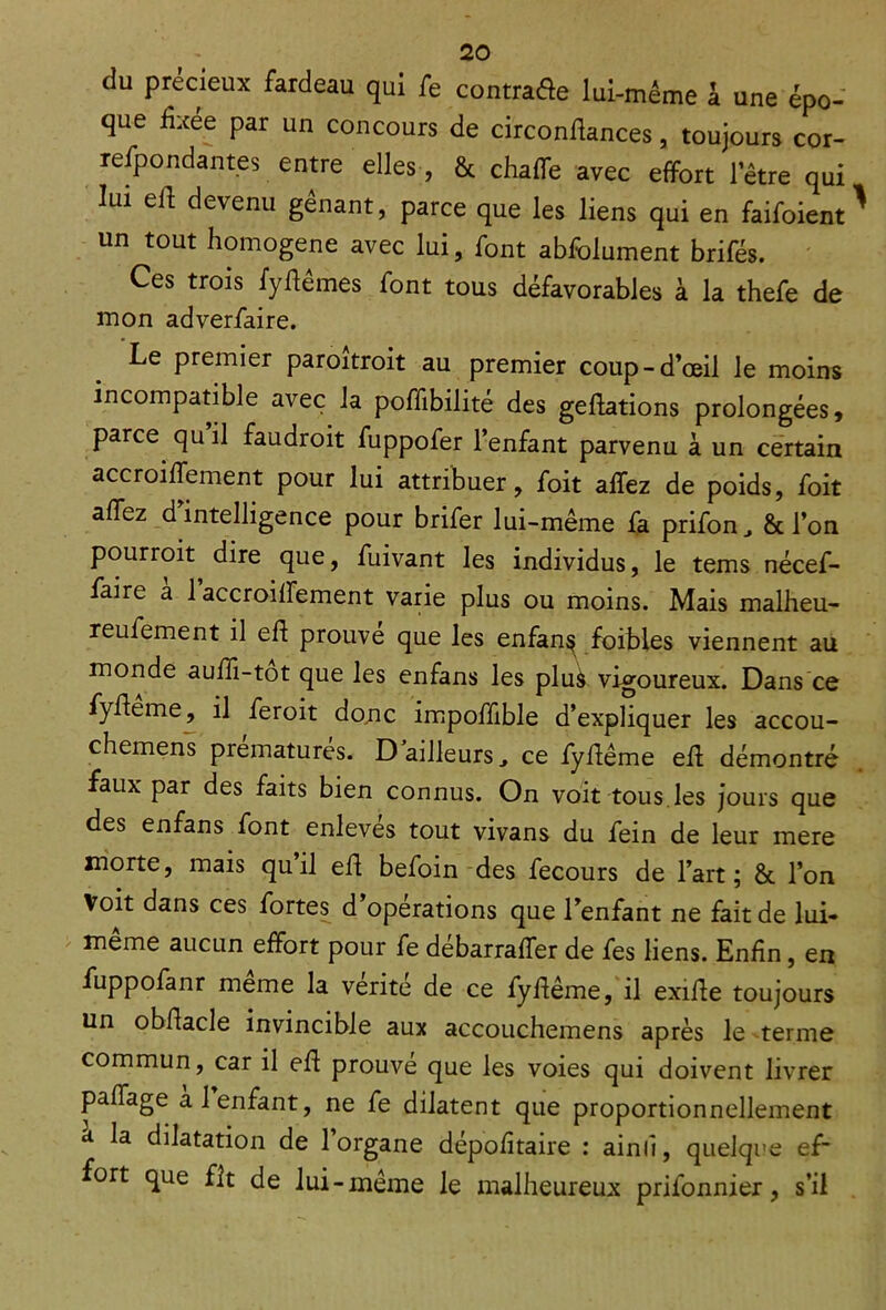 du précieux fardeau qui fe contra&e lui-méme à une épo- que fixée par un concours de circondances, toujours cor- refpondantes entre elles, & chaffe avec effort l’être qui lui ed devenu gênant, parce que les liens qui en faifoient ^ un tout homogène avec lui, font abfolument brifés. Ces trois fydêmes font tous défavorables à la thefe de mon adverfaire. Le premier paroîtroit au premier coup-d’œil le moins incompatible avec la poffibilité des gedations prolongées, parce qu il faudroit fuppofer l’enfant parvenu à un certain accroidement pour lui attribuer, foit allez de poids, foit adez d’intelligence pour brifer lui-même fa prifon, & l’on pourroit dire que, fuivant les individus, le tems nécef- faire a 1 accroidement varie plus ou moins. Mais malheu- reufement il ed prouve que les enfan^ foibles viennent au monde audi-tot que les enfans les plus vigoureux. Dans ce fydeme, il feroit donc impodible d’expliquer les accou- chemens prématurés. D ailleurs, ce fydême ed démontré faux par des faits bien connus. On voit tous les jours que des enfans font enlevés tout vivans du fein de leur mere morte, mais quil ed befoin des fecours de l’art; & l’on Voit dans ces fortes d operations que l’enfant ne fait de lui- même aucun effort pour fe débarraffer de fe s liens. Endn, en fuppofanr meme la vérité de ce fydême, il exide toujours un obdacle invincible aux accouchemens après le terme commun, car il ed prouve que les voies qui doivent livrer padage al enfant, ne fe dilatent que proportionnellement a la dilatation de l’organe dépodtaire : ainlî, quelque ef- fort que fit de lui-même le malheureux prifonnier, s’il