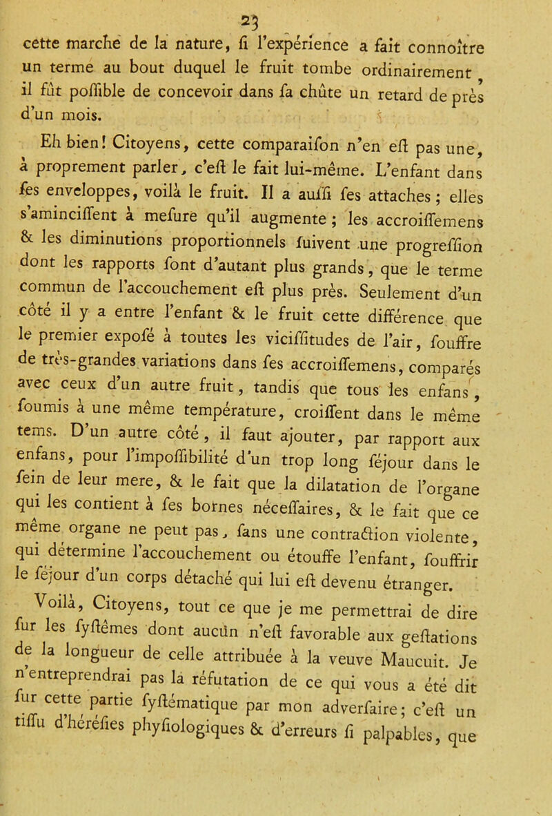 25 cette marche de la nature, Ci l’expérience a fait connoître un terme au bout duquel le fruit tombe ordinairement il fût poffible de concevoir dans fa chute un retard de près d’un mois. ^ Eh bien! Citoyens, cette comparaifon n’en efl pas une, à proprement parler, c’eft le fait lui-même. L’enfant dans fes enveloppes, voilà le fruit. II a auifi fes attaches; elles s’aminciffent à mefure qu’il augmente ; les accroiffemens & les diminutions proportionnels iuivent une progreflion dont les rapports font d’autant plus grands, que le terme commun de l’accouchement eft plus près. Seulement d’un côté il y a entre l’enfant & le fruit cette différence que le premier expofé à toutes les viciffitudes de l’air, fouffre de très-grandes variations dans fes accroiffemens, comparés avec ceux d’un autre fruit, tandis que tous les enfans, fournis à une même température, croiffent dans le même terns. D’un autre côté, il faut ajouter, par rapport aux enfans, pour l’impoffibilité d un trop long féjour dans le fein de leur mere, & le fait que la dilatation de l’organe qui les contient à fes bornes néceffaires, & le fait que ce meme organe ne peut pas, fans une contra&ion violente, qui détermine l’accouchement ou étouffe l’enfant, fouffirk le féjour d’un corps détaché qui lui eft devenu étranger. Voilà, Citoyens, tout ce que je me permettrai de dire fur les fyftêmes dont aucun n’efl favorable aux geftations de la longueur de celle attribuée à la veuve Maucuit. Je n entreprendrai pas la réfutation de ce qui vous a été dit fU,! CeC, Partle fyftématique par mon adverfaire; c’eft un tiffu dherefies phyfiologiques & d’erreurs fi palpables, que