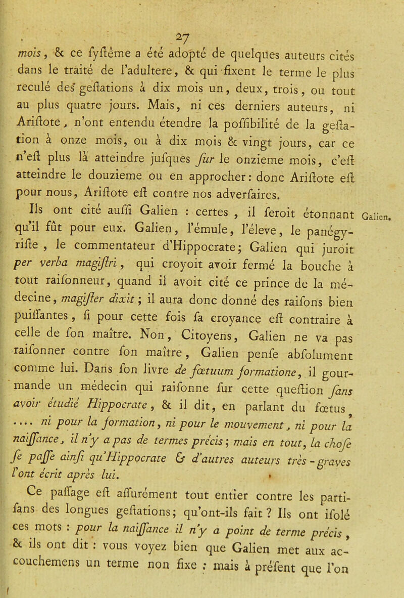 mois, 8c ce fyfiéme a été adopté de quelques auteurs cités dans le traité de l’adultere, & qui fixent le terme le plus reculé des* gefiations à dix mois un, deux, trois, ou tout au plus quatre jours. Mais, ni ces derniers auteurs, ni Arifiote, n’ont entendu étendre la poffibilité de la gefia- tion a onze mois, ou a dix mois 8c vingt jours, car ce neü plus la atteindre jufques fur le onzième mois, c’efi atteindre le douzième ou en approcher : donc Arifiote efi pour nous, Arifiote efi contre nos adverfaires. Ils ont cité auffi Galien : certes , il feroit étonnant qu’il fut pour eux. Galien, l’émule, leleve, le panégy- rifie , le commentateur d’Hippocrate ; Galien qui juroit per verba magftri, qui croyoit avoir fermé la bouche à tout raifonneur, quand il avoit cité ce prince de la mé- decine, magifter dixit ; il aura donc donné des raifons bien puiifantes, fi pour cette fois fa croyance efi contraire à celle de fon maître. Non, Citoyens, Galien ne va pas raifonner contre fon maître, Galien penfie abfolument comme lui. Dans fon livre de foetuum formatione, il gour- mande un médecin qui rai fon ne fur cette quefiion fans avoir étudié Hippocrate, & il dit, en parlant du fœtus .... ni pour la jormation, ni pour le mouvement, ni pour la naljfance j il n’y a pas de termes précis ; mais en tout, la chofe fe paffe ainfi quHippocrate & d’autres auteurs très-graves l ont écrit après lui. • Ce paiTage ell affurément tout entier contre les parti- fans des longues gefiations ; qu’ont-ils fait ? Ils ont ifolé ces mots : pour la ncàffance il n’y a point de terme précis , & ils ont dit : vous voyez bien que Galien met aux ac-’ couchemens un terme non fixe ; mais k préfent que l’on Galien. I