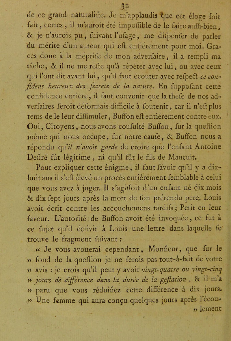 de ce grand naturalise. Je m’applaudis Éjue cet élo£e (oit fait, certes, il m’auroit été impoffible de le faire auffi-bien ^ St je n’aurois pu, fuivant l’ufage, me difpenfer de parler du mérite d’un auteur qui elf entièrement pour moi. Grâ- ces donc à la méprife de mon adverfaire, il a rempli ma tâche, St il ne me relie qu’à répéter avec lui, ou avec ceux qui l’ont dit avant lui, qu’il faut écouter avec refpeél ce con- fident heureux des fecrets de la nature. En fuppofant cette confidence entière, il faut convenir quelathefe de nos ad- verfaires feroit déformais difficile à foutenir, car il n’eftplus tems de le leur diffimuler, Buffon eft entièrement contre eux. Oui, Citoyens, nous avons coufulté Buffon, fur la queftion meme qui nous occupe, fur notre caufe, 8t Buffon nous a répondu quil n avoit garde de croire que l’enfant Antoine Déliré fût légitime , ni qu’il fût le fis de Maucuit. Pour expliquer cette énigme, il faut fàvoir qu’il y a dix- huit ans il s’eft élevé un procès entièrement femblable à celui que vous avez à juger. Il s’agiffoit d’un enfant né dix mois 8t dix-fept jours après la mort de fon prétendu pere. Louis avoit écrit contre les accouchemens tardifs ; Petit en leur faveur. L’autorité de Buffon avoit été invoquée, ce fut à ce fujet qu’il écrivit à Louis une lettre dans laquelle fe trouve le fragment fuivant : « Je vous avouerai cependant, Monfieur, que fur le » fond de la queftion je ne ferois pas tout-û-fait de votre » avis : je crois qu’il peut y avoir vingt-quatre ou vingt-cinq » jours de dijjérence dans la durée de la gejlation , St il m a » paru que vous réduiliez cette différence à dix jours, » Une fomme qui aura conçu quelques jours après 1 écou- » lement