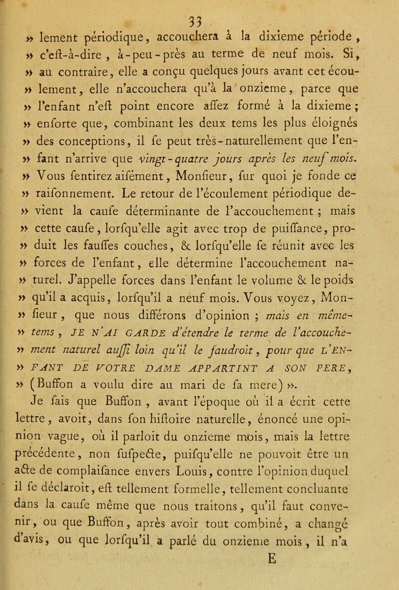 » lement périodique, accouchera à la dixième période , » c’eff-à-dire , à-peu-près au terme de neuf mois. Si, » au contraire, elle a conçu quelques jours avant cet écou- » lement, elle n’accouchera qu’à la onzième, parce que » l’enfant n’eft point encore allez formé à la dixième ; » enforte que, combinant les deux tems les plus éloignés » des conceptions, il fe peut très-naturellement que l’en- » fant n’arrive que vingt - quatre jours après les neuf mois. » Vous fendrez aifément, Monfieur, fur quoi je fonde ce » raifonnement. Le retour de l’écoulement périodique de- » vient la caufe déterminante de l’accouchement ; mais » cette caufe, lorfqu’elle agit avec trop de puiffance, pro- » duit les fauffes couches, & lorfqu’elle fe réunit avec les » forces de l’enfant, elle détermine l’accouchement na- » turel. J’appelle forces dans l’enfant le volume Sc le poids » qu’il a acquis, lorfqu’il a neuf mois. Vous voyez, Mon- » fieur , que nous différons d’opinion ; mais en même- » tems , JE n’ai GARDE d’étendre le terme de l’accouche- » ment naturel auffi loin quil le faudroit, pour que l’en- » FANT DE VOTRE DAME APPARTINT A SON PERE, » (Buffon a voulu dire au mari de fa mere) ». Je fais que Buffon , avant l’époque où il a écrit cette lettre, avoit, dans fon hifloire naturelle, énoncé une opi- nion vague, où il parloit du onzième mois, mais la lettre précédente, non fufpeéle, puifqu’elle ne pouvoit être un ade de complaifance envers Louis, contre l’opinion duquel il fe déclaroit, eff tellement formelle, tellement concluante dans la caufe même que nous traitons, qu’il faut conve- nir, ou que Buffon, après avoir tout combiné, a changé davis, ou que lorfqu’il a parlé du onzième mois, il n’a E