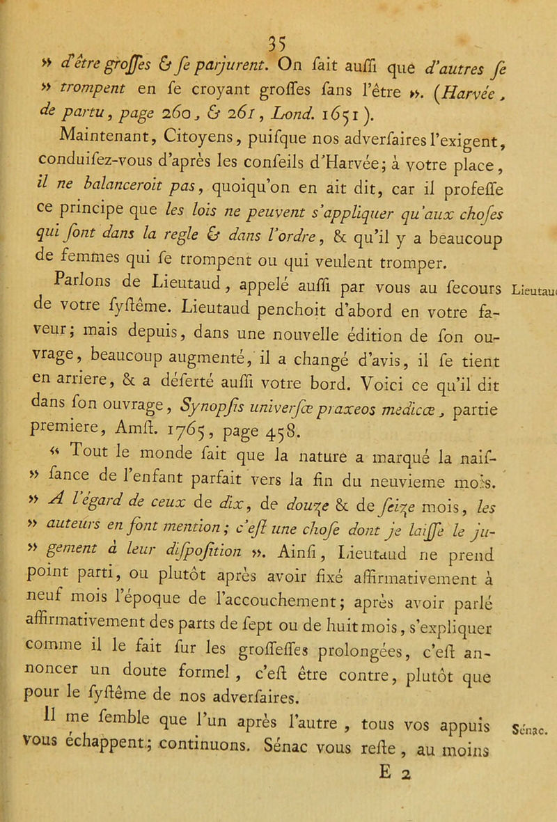 ” d> être grojjes & fie parjurent. On fait auffi que d'autres Je » trompent en fe croyant grofies fans l’être ». (Harvée, de partu, page 260, & 261, Lond. 1651 ). Maintenant, Citoyens, puifque nos adverfairesl’exigent, conduifez-vous d’après les confeils d'Harvée; à votre place, il ne balancerait pas, quoiqu’on en ait dit, car il profefle ce principe que les lois ne peuvent 5 appliquer qu'aux chofes qui font dans la réglé & dans l’ordre, & qu’il y a beaucoup de femmes qui fe trompent ou qui veulent tromper. Parlons de Lieutaud, appelé auffi par vous au fecours de votre fyfiême. Lieutaud penchoit d’abord en votre fa- veur; mais depuis, dans une nouvelle édition de fon ou- vrage, beaucoup augmenté, il a changé d’avis, il fe tient en arriéré, & a déferté auffi votre bord. Voici ce qu’il dit dans fon ouvrage, Synopfs univerfœpraxeos medicœ 3 partie première, Amft. 1765, page 458. Tout le monde fait que la nature a marqué la naif- » fance de 1 enfant parfait vers la fin du neuvième mois. » A legaid de ceux de dix, de dou^e & de fefe mois, les » auteurs en font mention ; ce fi une chofe dont je laijfie le ju~ » gement a leur difpofition ». Ainfi, Lieutaud ne prend point parti, ou plutôt apres avoir fixé affirmativement à neuf mois 1 époque de l’accouchement; après avoir parlé affirmativement des parts de fept ou de huit mois, s’expliquer comme il le fait fur les grofiefies prolongées, c’efi; an- noncer un doute formel , c’efi; être contre, plutôt que pour le fyfieme de nos adverfaires. Il me femble que l’un après l’autre , tous vos appuis vous échappent.; continuons. Sénac vous refie, au moins E 2 Lieutau< SJnac.