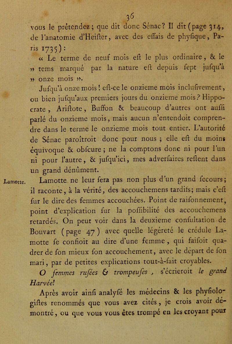 Lamotte. vous le prétendez; que dit donc Sénac? Il dit (page 314, de l’anatomie d’Heifter, avec des effais de phyfique, Pa- nsI735): « Le terme de neuf mois eft le plus ordinaire , &. le » tems marqué par la nature eft depuis fept jufqu’à » onze mois ». Jufqu’à onze mois ! eft-ce le onzième mois inclufivement, ou bien jufqu’aux premiers jours du onzième mois? Hippo- crate , Ariftote, Buffon & beaucoup d’autres ont auffi parlé du onzième mois, mais aucun n’entendoit compren- dre dans le terme le onzième mois tout entier. L’autorité de Sénac paroîtroit donc pour nous ; elle eft du moins équivoque & obfcure ; ne la comptons donc ni pour l’un ni pour l’autre, & jufqu’ici, mes adverfaires relient dans un grand dénûment. Lamotte ne leur fera pas non plus dun grand fecours ; il raconte, à la vérité, des accouchemens tardifs; mais c’eft fur le dire des femmes accouchées. Point de raifonnement, point d’explication fur la poffibilité des accouchemens retardés. On peut voir dans la deuxieme confultation de Bouvart ( page 47 ) avec quelle légèreté le crédule La- motte fe confioit au dire d’une femme , qui faifoit qua- drer de fon mieux fon accouchement, avec le départ de fon mari, par de petites explications tout-à-fait croyables. O femmes rufées & trompeufes , s’écrieroit le grand Harvéel Après avoir ainfi analyfé les médecins & les phyfiolo* gifles renommés que vous avez cités, je crois avoir dé- montré , ou que vous vous êtes trompé en les croyant pour