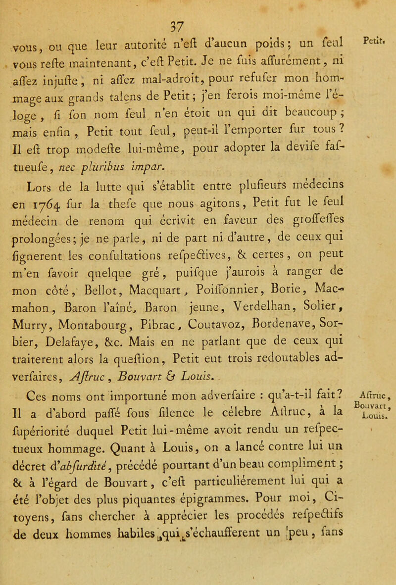 Petit. V vous, ou que leur autorité n’eft d’aucun poids; un féal vous refte maintenant, c’eft Petit. Je ne fuis apurement, ni affez injufte, ni allez mal-adroit, pour refufer mon hom- mage aux grands talens de Petit; j’en ferois moi-môme l’é- loge , li Ion nom feul n’en étoit un qui dit beaucoup ; mais enfin, Petit tout feul, peut-il l’emporter fur tous? Il eh: trop modefte lui-même, pour adopter la devife faf- tueufe, nec pluribus impar. Lors de la lutte qui s’établit entre plufieurs médecins en 1764 fur la thefe que nous agitons, Petit fut le feul médecin de renom qui écrivit en faveur des grolfelfes prolongées; je ne parle, ni de part ni d’autre, de ceux qui lignèrent les confultations refpedives, & certes, on peut m’en favoir quelque gré, puifque j’aurois à ranger de mon côté, Bellot, Macquart, PoiiTonnier, Borie, Mac-* mahon, Baron l’aîné^ Baron jeune, Verdelhan, Solier, Murry, Montabourg, Pibrac, Coutavoz, Bordenave, Sor- bier, Delafaye, &c. Mais en ne parlant que de ceux qui traitèrent alors la quehion, Petit eut trois redoutables ad- verfaires, Jlftruc , Bouvart & Louis. Ces noms ont importuné mon adverfaire : qu’a-t-il fait? Il a d’abord paffé fous lilence le célébré Ailruc, a la fupériorité duquel Petit lui-même avoit rendu un refpec- tueux hommage. Quant à Louis, on a lance contre lui un décret d’ab furdité, précédé pourtant d un beau compliment ; & à l’égard de Bouvart, c’eft particuliérement lui qui a été l’objet des plus piquantes épigrammes. Pour moi, Ci- toyens, fans chercher à apprécier les procédés refpeélifs de deux hommes habiles aqui^s’échauffèrent un [peu , fans Aftruc, Bouvart, Louis.