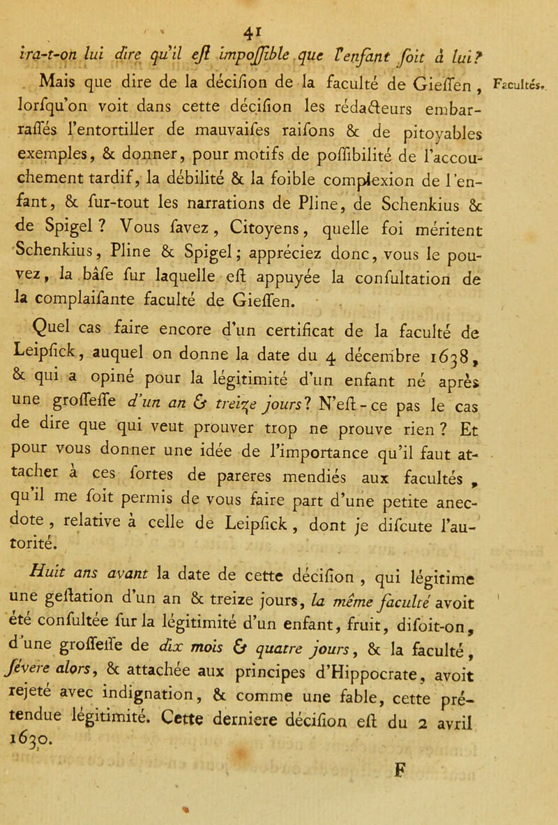 y % 4* ira-t-on lui dire quil ejl impofible que Tenfant foit à luiT Mais que dire de la décifion de la faculté de Gieflen , Facultés, lorfqu’on voit dans cette décision les rédadeurs embar- rafles l’entortiller de mauvaifes raifons 8c de pitoyables exemples, 8c donner, pour motifs de pofiibilité de l’accou- chement tardif, la débilité & la foible compiexion de l’en- fant, 8c fur-tout les narrations de Pline, de Schenkius 8c de Spigel ? Vous favez, Citoyens, quelle foi méritent Schenkius, Pline 8c Spigel; appréciez donc, vous le pou- vez, la bâfe fur laquelle eh appuyée la confultation de la complaifante faculté de Gieffen. Quel cas faire encore d’un certificat de la faculté de Leipfick, auquel on donne la date du 4 décembre 1638, & qui a opiné pour la légitimité d’un enfant né après une grolTehe d’un an & treize jours? N’eft-ce pas le cas de dire que qui veut prouver trop ne prouve rien ? Et pour vous donner une idée de l’importance qu’il faut at- tacher a ces fortes de parères mendiés aux facultés , qu il me foit permis de vous faire part d’une petite anec- dote , relative à celle de Leipfick , dont je difeute l’au- torité. Huit ans avant la date de cette décifion , qui légitime une gehation d un an 8c treize jours, la même faculté avoit ete confultee fur la légitimité d’un enfant, fruit, difoit-on, d une groffeife de dix mois Cf quatre jours, 8c la faculté, fevere alors, 8c attachée aux principes d’Hippocrate, avoit rejeté avec indignation, 8c comme une fable, cette pré- tendue légitimité. Cette derniere décifion eh du 2 avril 1630. F