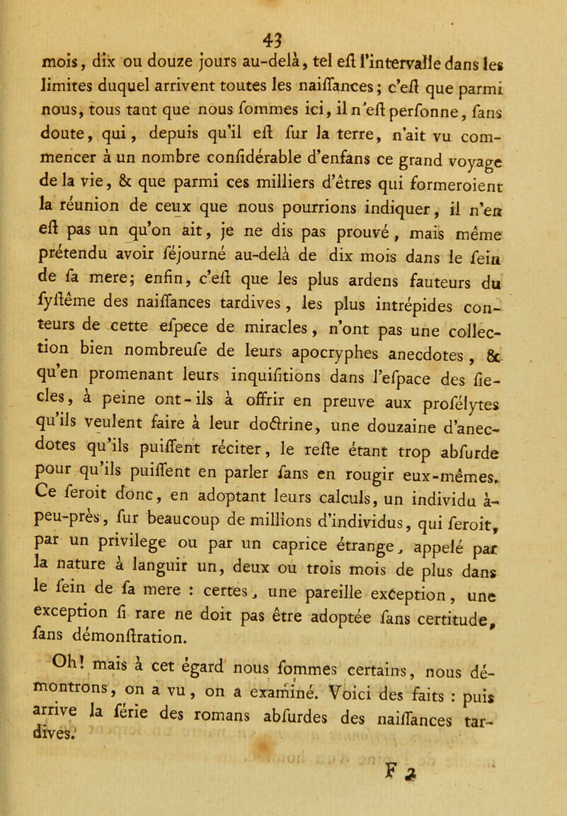 mois, dix ou douze jours au-delà, tel eff l'intervalle dans les limites duquel arrivent toutes les naiffances ; c’eff que parmi nous, tous tant que nous Tommes ici, il n’eft perfonne, fans doute, qui, depuis qu’il eft fur la terre, n’ait vu com- mencer à un nombre confidérable d’enfans ce grand voyage de la vie, & que parmi ces milliers d!'êtres qui formeroient la réunion de ceux que nous pourrions indiquer, il n’eu ell pas un qu on ait, je ne dis pas prouvé, mais même prétendu avoir féjourné au-delà de dix mois dans le fein de fa mere; enfin, c’eff que les plus ardens fauteurs du fyffême des naiffances tardives, les plus intrépides con- teurs de cette efpece de miracles, n’ont pas une collec- tion bien nombreufe de leurs apocryphes anecdotes , 8c qu’en promenant leurs inquifitions dans l’efpace des fie- cles, à peine ont-ils à offrir en preuve aux profélytes qu’ils veulent faire à leur do&rine, une douzaine d’anec- dotes qu’ils puiffent réciter, le reffe étant trop abfurde pour qu’ils puiffent en parler fans en rougir eux-mêmes. Ce feroit donc, en adoptant leurs calculs, un individu à- peu-pres, fur beaucoup de millions d’individus, qui feroit, par un privilège ou par un caprice étrange, appelé par la nature à languir un, deux ou trois mois de plus dans le fein de fa mere : certes, une pareille exception, une exception fi rare ne doit pas être adoptée fans certitude, fans démonftration. Oh! mais à cet égard nous fommes certains, nous dé- montrons, on a vu, on a examiné. Voici des faits : puis arrive la férié des romans abfurdes des naiffances tar- dives.