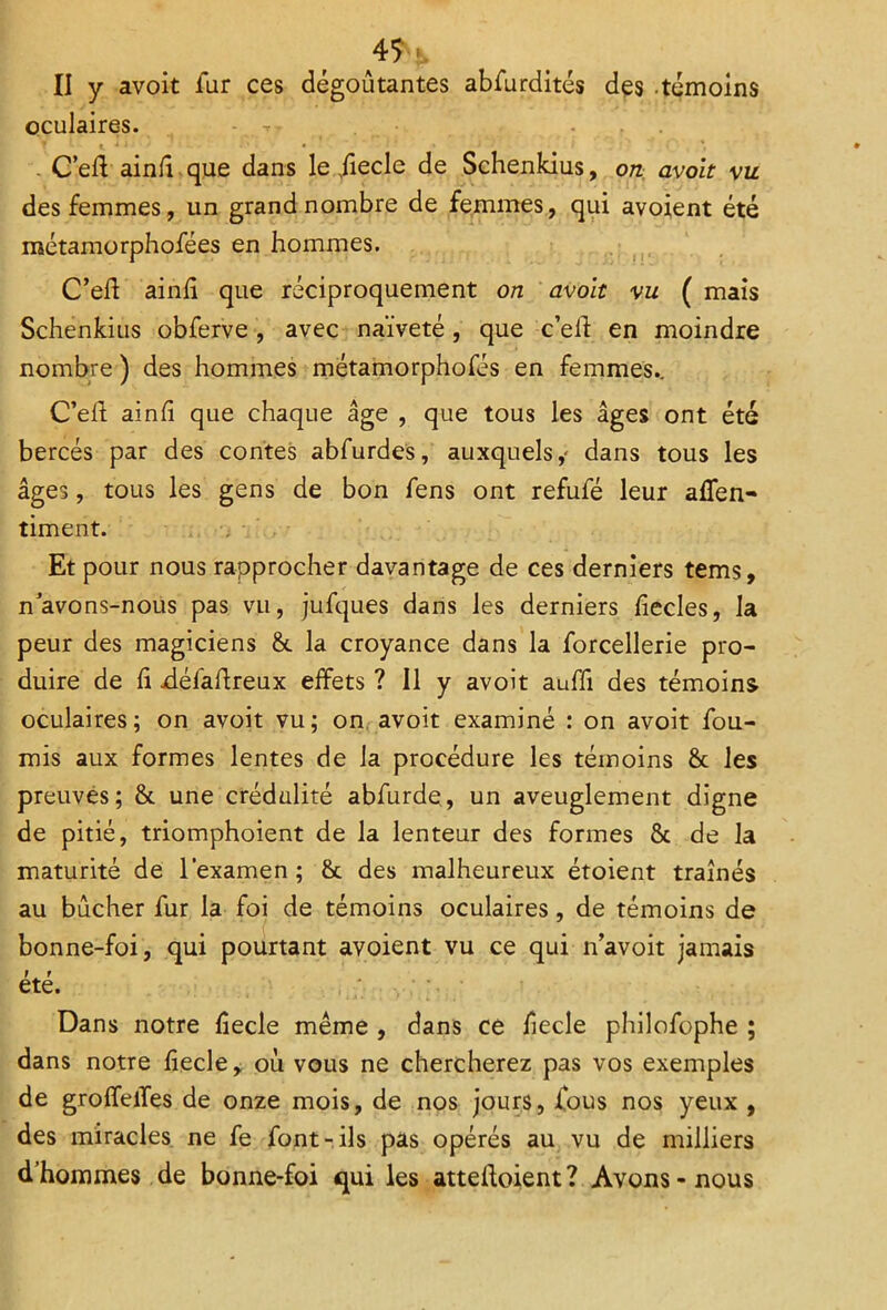 II y avoit fur ces dégoûtantes abfurdités des témoins oculaires. - . . . C’elV ainlî que dans le Jiecle de Schenkius, on avoit vu des femmes, un grand nombre de femmes, qui avoient été métamorphofées en hommes. C’elï ainli que réciproquement on avoit vu ( mais Schenkius obferve , avec naïveté, que c’elf en moindre nombre ) des hommes métamorphofés en femmes.. C’eft ainlî que chaque âge , que tous les âges ont été bercés par des contes abfurdes, auxquels,' dans tous les âges, tous les gens de bon fens ont refufé leur allen- timent. Et pour nous rapprocher davantage de ces derniers tems, n’avons-nous pas vu, jufques dans les derniers lîecles, la peur des magiciens 6c la croyance dans la forcellerie pro- duire de h défaftreux effets ? Il y avoit auffi des témoins- oculaires; on avoit vu; on avoit examiné : on avoit fou- rnis aux formes lentes de la procédure les témoins 6t les preuves; 6c une crédulité abfurde, un aveuglement digne de pitié, triomphoient de la lenteur des formes 6c de la maturité de l’examen ; 6c des malheureux étoient traînés au bûcher fur la foi de témoins oculaires, de témoins de bonne-foi, qui pourtant avoient vu ce qui n’avoit jamais t . r ete. Dans notre liecle même , dans ce lîecle philofophe ; dans notre liecle, où vous ne chercherez pas vos exemples de groffelïes de onze mois, de nos jours, fous nos yeux , des miracles ne fe font-ils pas opérés au vu de milliers d’hommes de bonne-foi qui les atteignent? Avons-nous