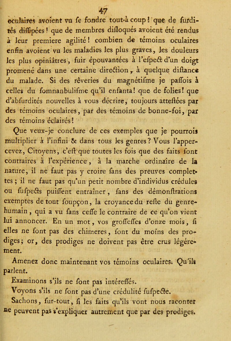 oculaires avoient vu fe fondre tout-à coup ! que de furdi- tés diflSpées ! que de membres difloqués avoient été rendus à leur première agilité ! combien d€ témoins oculaires enfin avoient vu les maladies les plus graves, les douleurs les plus opiniâtres, fuir épouvantées à l’efpeéi d’un doigt promené dans une certaine direélion y à quelque diltance du malade. Si des rêveries du magnétifme je paffois à celles du fomnanbulifme qu’il enfanta! que de folies! que d’abfurdités nouvelles à vous décrire, toujours atteftées par des témoins oculaires, par des témoins de bonne-foi, par des témoins éclairés! Que veux-je conclure de ces exemples que je pourrois multiplier à l’infini & dans tous les genres? Vous l’apper- cevez, Citoyens, c’eli que toutes les fois que des faits font contraires à l’expérience, a la marche ordinaire de la nature, il ne faut pas y croire fans des preuves complet- tes ; il ne faut pas qu’un petit nombre d’individus crédules ou fufpeéls puilfent entraîner, fans des démonftrations exemptes de tout foupçon, la croyance du relie du genre- humain , qui a vu fans cefle le contraire de ce qu’on vient lui annoncer. En un mot, vos groflelTes d’onze mois, li elles ne font pas des chimères, font du moins des pro- diges; or, des prodiges ne doivent pas être crus légère- ment. Amenez donc maintenant vos témoins oculaires. Qu'ils parlent. Examinons s’ils ne font pas intéreffés. Voyons s’ils ne font pas d’une crédulité fufpe&e. Sachons, fur-tout, lî les faits qu’ils vont nous raconter peuvent pas s’expliquer autrement que par des prodiges.