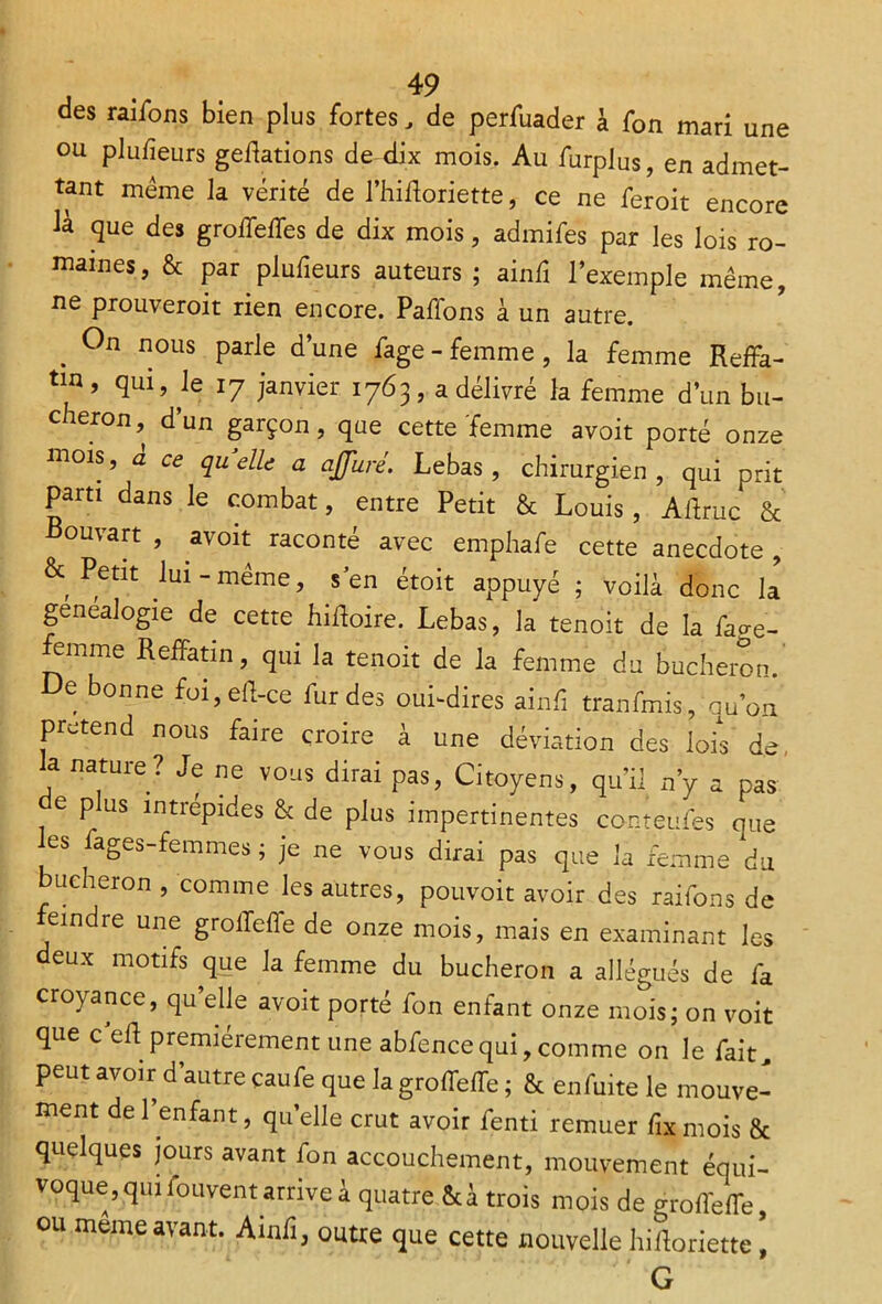 des raiions bien plus fortes, de perfuader à fon mari une ou pluiieurs geffations de dix mois. Au furplus, en admet- tant meme la vérité de l’hiftoriette, ce ne feroit encore là que des groiTeifes de dix mois, admifes par les lois ro- maines, & par pluiieurs auteurs ; ainfi l’exemple même, ne prouveroit rien encore. Paffons à un autre. . nous Parle d’une fage- femme, la femme Reffa- tm, qui, le ly janvier 1763, a délivré la femme d’un bû- cheron, d’un garçon, que cette femme avoit porté onze mois, à ce quelle a affuré. Lebas , chirurgien, qui prit parti dans le combat, entre Petit & Louis, Aflruc & Bouvart , avoit raconté avec emphafe cette anecdote , & Petit lui-même, s’en étoit appuyé ; voilà donc la genealogie de cette hiftoire. Lebas, la tenoit de la fao-e- emme RefPatin, qui la tenoit de la femme du bûcheron. De bonne foi,eff-ce fur des oui-dires ainfi tranfmis, quon prétend nous faire croire à une déviation des lois de, a nature? Je ne vous dirai pas, Citoyens, qu’il n’y a pas e p us intrépides & de plus impertinentes conteufes que les fages-femmes ; je ne vous dirai pas que la femme du bûcheron , comme les autres, pouvoir avoir des raifons de eindre une groffeffe de onze mois, mais en examinant les deux motifs que la femme du bûcheron a allégués de fa croyance, qu’elle avoit porté fon enfant onze mois; on voit que ceR premièrement une abfencequi, comme on le fait, peut avoir d’autre çaufe que la groffeRe ; & enfuite le mouve- ment de 1 enfant, quelle crut avoir fenti remuer fixmois & quelques jours avant fon accouchement, mouvement équi- voque, quifouvent arrive à quatre &à trois mois de groffeRe, ou meme avant. Ainfi, outre que cette nouvelle hifforiette ’