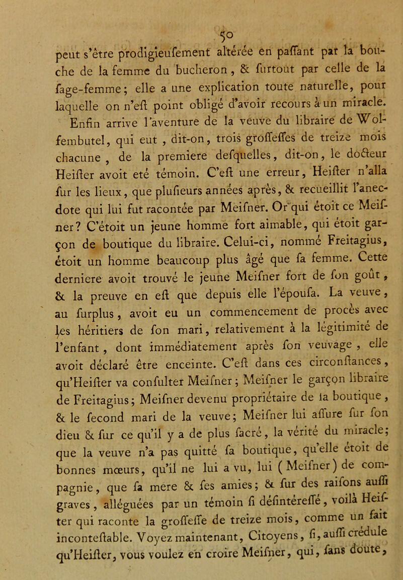 5° peut s’être p'rodigieufement altérée en paffant par la bou- che de la femme du bûcheron , & furtoüt par celle de la fage-femme; elle a une explication toute naturelle, pour laquelle on n’eft point obligé d’avoir recours à un miracle. Enfin arrive l’aventure de la veuve du libraire de Wol- fembutel, qui eut , dit-on, trois groffeffes de treize mois chacune, de la première defquelles, dit-on, le dofteur Heifïer avoit été témoin. C’eft une erreur, Heifter n’alla fur les lieux, que plufieurs années apres, & recueillit 1 anec- dote qui lui fut racontée par Meifner. Or qui etoit ce Meif- ner? C’étoit un jeune homme fort aimable, qui étoit gar- çon de boutique du libraire. Celui-ci, nomme Freitagius, étoit un homme beaucoup plus âge que fa femme. Cette derniere avoit trouvé le jeune Meifner fort de fon goût, &. la preuve en efl que depuis elle lepoufa. La veuve, au furplus, avoit eu un commencement de procès avec |es héritiers de fon mari, relativement a la légitimité de l’enfant , dont immédiatement après fon veuvage , elle avoit déclaré être enceinte. C’eft dans ces circonflances, qu’Heifier va confulter Meifner ; Meifner le garçon libraire de Freitagius; Meifner devenu proprietaire de la boutique , & le fécond mari de la veuve; Meifner lui affure fur fon dieu & fur ce qu’il y a de plus facré, la vérité du miracle, que la veuve n’a pas quitté fa boutique, quelle etoit de bonnes mœurs, qu’il ne lui a vu, lui (Meifner) de com- pagnie , que fa mere & fes amies ; & fur des raifons suffi graves, alléguées par un témoin fi defintereffe, voila Heiï- ter qui raconte la groffeffe de treize mois, comme un fait incontefiable. Voyez maintenant, Citoyens, fi,auffi credule qu’Heifier, vous voulez en croire Meifner, qui, fans doute,