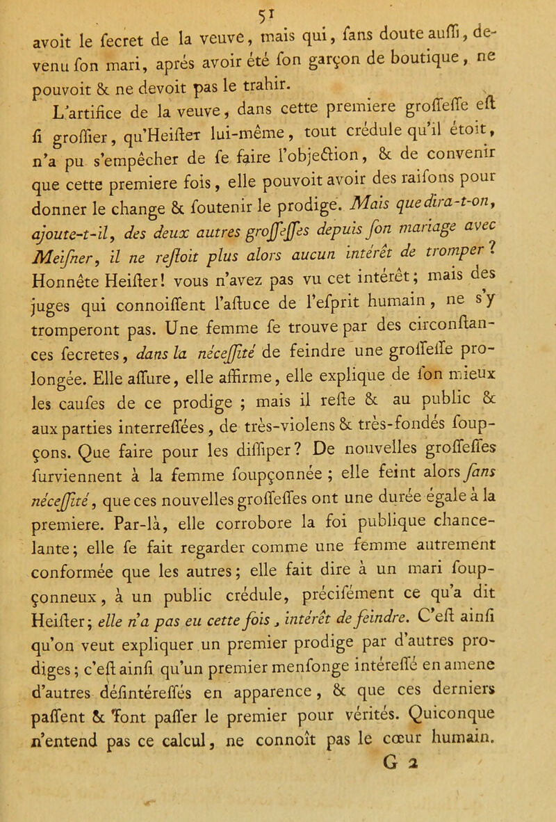 avoit le fecret de la veuve, mais qui, fans douteauffi, de- venu fon mari, après avoir été fon garçon de boutique, ne pouvoit St ne devoit pas le trahir. L artifice de la veuve, dans cette première groffede efl fi groffier, qu’Heider lui-même, tout crédule qu’il étoit, n’a pu s’empêcher de fe faire iobjeéiion, St de convenir que cette première fois, elle pouvoit avoir des îaifons pour donner le change St foutenir le prodige. Mais quediia-t-on, ajoute-t-il, des deux autres grojfejfes depuis fon mariage avec Meifner, il ne reftoit plus alors aucun intérêt de tromper t Honnête Heider! vous n’avez pas vu cet intérêt ; mais des juges qui connoiffent l’aduce de l’efprit humain , ne s y tromperont pas. Une femme fe trouve par des ciicondan- ces fecretes, dans la nécefjlté de feindre une groileile pro- longée. Elle allure, elle affirme, elle explique de ion mieux les caufes de ce prodige ; mais il refte & au public St aux parties interrelfées, de très-violens St tres-fondes foup- çons. Que faire pour les diffiper? De nouvelles grolfefies furviennent à la femme foupçonnée ; elle feint alors fans nécejfité, que ces nouvelles grolfelfes ont une duree égaie a la première. Par-là, elle corrobore la foi publique chance- lante; elle fe fait regarder comme une femme autrement conformée que les autres ; elle fait dire a un mari foup- çonneux, à un public crédule, précifement ce qu a dit Heider; elle na pas eu cette fois j interet de feindre. C ed aind qu’on veut expliquer un premier prodige par d autres pio- dig es ; c’ed ainfi qu’un premier menfonge interefle en amene d’autres dédntéreffés en apparence, St que ces derniers paffent St dont paffer le premier pour vérités. Quiconque n’entend pas ce calcul, ne connoît pas le cœur humain. G a