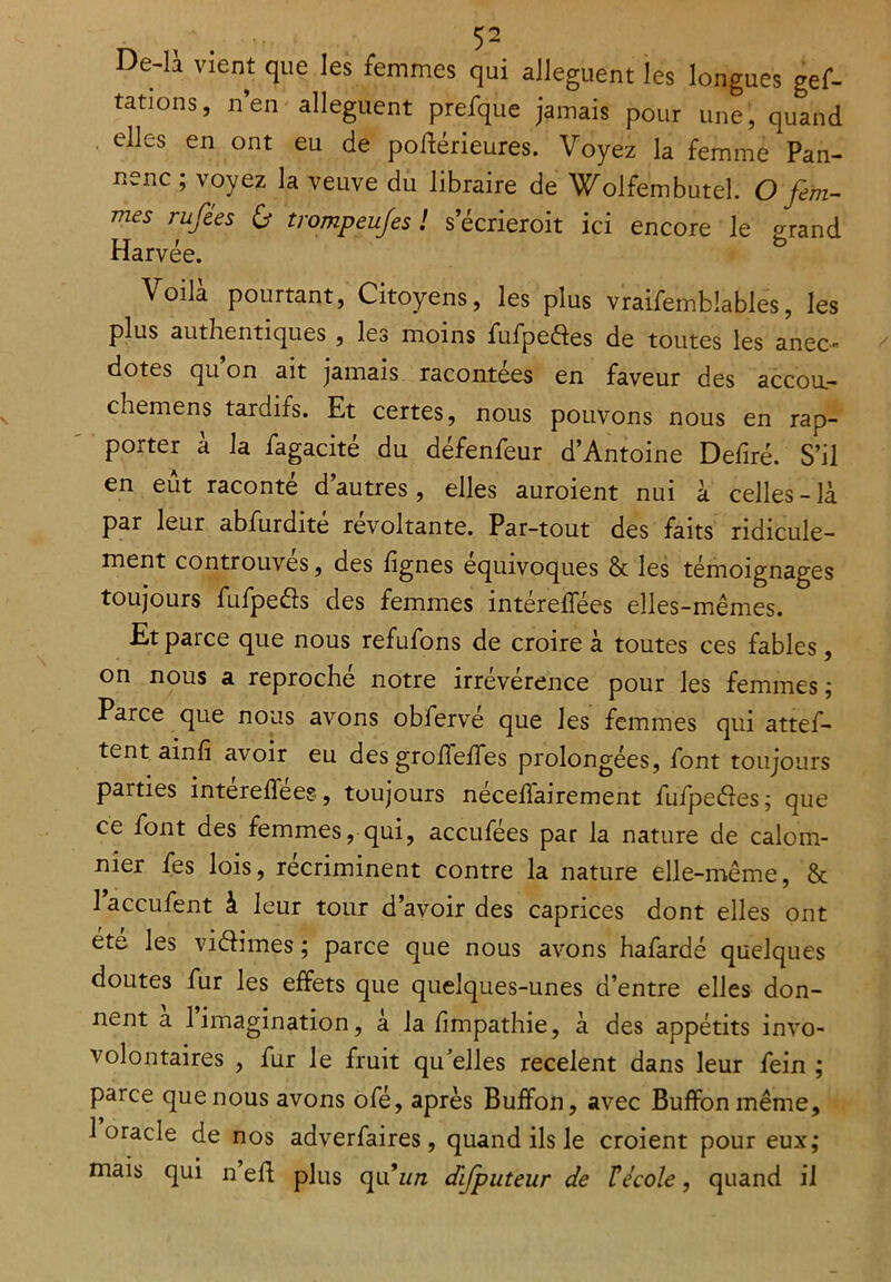 De-li vient que les femmes qui allèguent les longues gef- tations, nen allèguent prefque jamais pour une, quand elles en ont eu de poftérieures. Voyez la femme Pan- nenc ; voyez la veuve du libraire de Wolfembutel. O fem- mes rufées & trompeufes ! secrieroit ici encore le £rand Harvée. b Voilà pourtant, Citoyens, les plus vraifemblables, les plus authentiques , les moins fufpedes de toutes les anec- dotes qu on ait jamais racontées en faveur des accou.- chemens tardifs. Et certes, nous pouvons nous en rap- porter a la fagacite du defenfeur d’Antoine Defiré. S’il en eût raconté d’autres, elles auroient nui à celles - là par leur abfurdité révoltante. Par-tout des faits ridicule- ment controuves, des lignes équivoques & les témoignages toujours fufpeéls des femmes intéreffées elles-mêmes. Et parce que nous refufons de croire à toutes ces fables, on nous a reproché notre irrévérence pour les femmes ; Parce que nous avons obfervé que les femmes qui attef- tent ainfi avoir eu des groffeffes prolongées, font toujours parties intéreffées, toujours néceffairement fufpe&es; que ce font des femmes, qui, accufées par la nature de calom- nier fes lois, récriminent contre la nature elle-même, & l’accufent à leur tour d’avoir des caprices dont elles ont été les viélimes ; parce que nous avons hafardé quelques doutes fur les effets que quelques-unes d’entre elles don- nent a 1 imagination, a la fmpathie, à des appétits invo- volontaires , fur le fruit qu elles recèlent dans leur fein ; parce que nous avons ofé, après Buffon, avec Buffonmême, 1 oracle de nos adverfaires , quand ils le croient pour eux; mais qui n’eff plus qu’w/z difputeur de Fécole, quand il