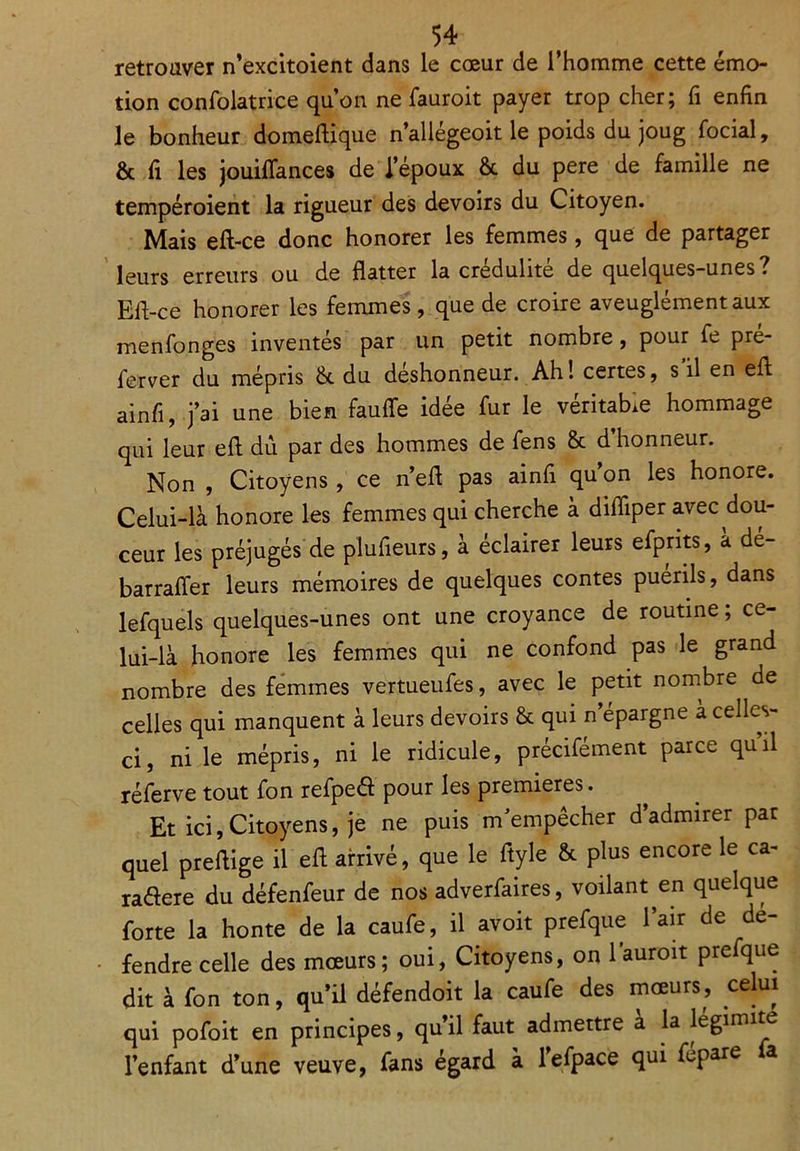 retrouver n’excitoient dans le cœur de l’homme cette émo- tion confolatrice qu’on ne fauroit payer trop cher; fi enfin le bonheur domeftique n’allégeoit le poids du joug focial, & fi les jouiflances de l’époux & du pere de famille ne tempéroient la rigueur des devoirs du Citoyen. Mais eft-ce donc honorer les femmes, que de partager leurs erreurs ou de flatter la crédulité de quelques-unes. Efl-ce honorer les femmes, que de croire aveuglément aux menfonges inventés par un petit nombre, pour fe pre- ferver du mépris & du deshonneur. Ah! certes, s il en efi ainfi, j’ai une bien faufle idée fur le véritable hommage qui leur efi du par des hommes de fens & d’honneur. Non , Citoyens, ce n’efi pas ainfi qu’on les honore. Celui-là honore les femmes qui cherche à difliper avec dou- ceur les préjugés de plufieurs, à éclairer leurs efprits, à dé- barrafier leurs mémoires de quelques contes puérils, dans lefquels quelques-unes ont une croyance de routine ; ce- lui-là honore les femmes qui ne confond pas le grand nombre des femmes vertueufes, avec le petit nombre de celles qui manquent à leurs devoirs & qui n épargné a celles- ci, ni le mépris, ni le ridicule, précifément parce qu’il réferve tout fon refpeéf pour les premières. Et ici,Citoyens, je ne puis m’empêcher d’admirer par quel preflige il efi arrivé, que le fiyle & plus encore le ca- raéfere du défenfeur de nos adverfaires, voilant en quelque forte la honte de la caufe, il avoit prefque l’air de dé- fendre celle des mœurs; oui, Citoyens, on l’auroit prefque dit à fon ton, qu’il défendoit la caufe des mœurs, celui qui pofoit en principes, qu’il faut admettre a la legimite l’enfant d’une veuve, fans égard à l’efpace qui fepare a