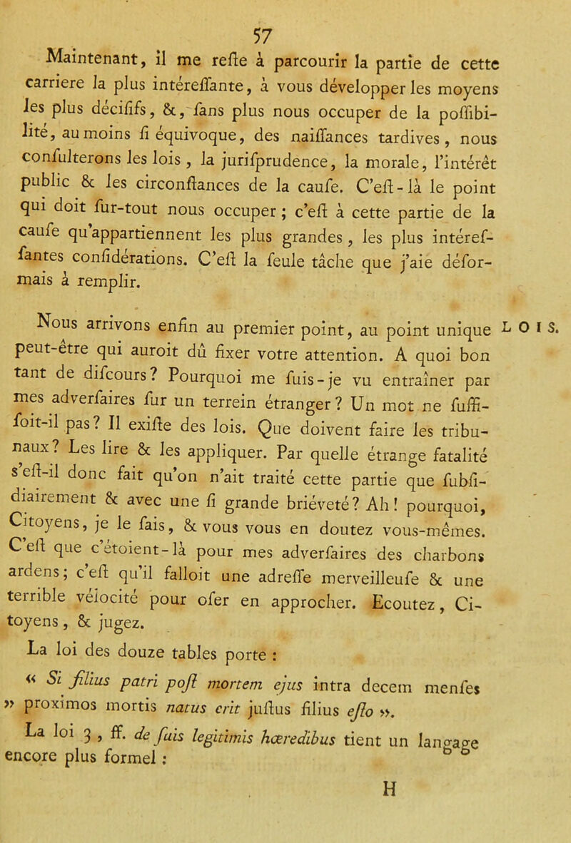 Maintenant, il me refie à parcourir la partie de cette carrière la plus intereffante, a vous développer les moyens les plus décififs, 8c, fans plus nous occuper de la poffibi- lité, au moins fi équivoque, des naiffances tardives, nous confulterons les lois , la jurifprudence, la morale, l’intérêt public 8c les circonflances de la caufe. C’efi-là le point qui doit fur-tout nous occuper ; c’efi à cette partie de la caufe qu appartiennent les plus grandes, les plus intéref- fantes confiderations. C’efi la feule tâche que j’aie défor- mais à remplir. Nous arrivons enfin au premier point, au point unique peut-etre qui auroit dû fixer votre attention. A quoi bon tant de difcours? Pourquoi me fuis-je vu entraîner par mes adverfaires fur un terrein étranger? Un mot ne fuffi- foit-il pas? Il exifle des lois. Que doivent faire les tribu- naux? Les lire & les appliquer. Par quelle étrange fatalité s eft-il donc fait qu’on n’ait traité cette partie que fubfi- diairement 8c avec une fi grande brièveté? Ah! pourquoi, Citoyens, je le fais, & vous vous en doutez vous-mêmes. C eh que c etoient- là pour mes adverfaires des charbons ardens; c eh qu il falloit une adrefle merveilleufe 8c une teirible vélocité pour ofer en approcher. Ecoutez, Ci- toyens , 8c jugez. La loi des douze tables porte : « Si films pat ri pofi mortem ejus intra decem menfes » proximos mortis natus crit juftus iîlius efio ». La loi 3 , ff. de fais legidmis hæredibus tient un langage encore plus formel : b ° H