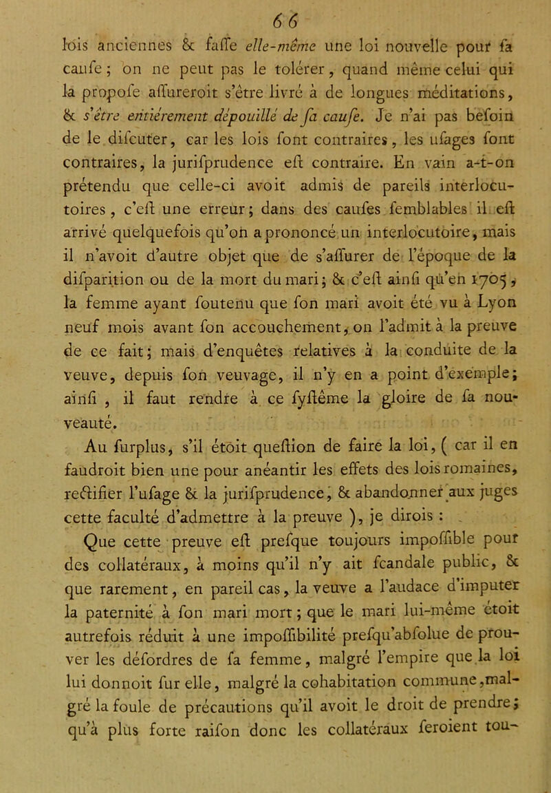 lois anciennes 8c fade elle-même une loi nouvelle pour fa caufe ; on ne peut pas le tolérer, quand même celui qui la propofe alïiireroit s’être livré à de longues méditations, 6c s'être entièrement dépouillé de fa caufe. Je n’ai pas befoin de le difcuter, car les lois font contraires, les ufages font contraires, la jurifprudence eft contraire. En vain a-t-on prétendu que celle-ci avoit admis de pareils interlocu- toires, c’eft une erreur; dans des caufes femblables il eft arrivé quelquefois qu’on a prononcé un interlocutoire, mais il n’avoit d’autre objet que de s’alïurer de l’époque de la difparition ou de la mort du mari; 6c c’eft ainfi qu’en 1705, la femme ayant foutenu que fon mari avoit été vu à Lyon neuf mois avant fon accouchement, on l’admit à la preuve de ce fait; mais d’enquêtes relatives à la conduite de la veuve, depuis fon veuvage, il n’y en a point d’exemple; ainft , il faut rendre à ce fyftême la gloire de fa nou- veauté. Au furplus, s’il étôit queftion de faire la loi, ( car il en faudroit bien une pour anéantir les effets des lois romaines, reéHfier l’ufage 6c la jurifprudence, 6c abandonner aux juges cette faculté d’admettre à la preuve ), je dirois : Que cette preuve eft prefque toujours impoffible pour des collatéraux, à moins qu’il n’y ait fcandale public, 8c que rarement, en pareil cas, la veuve a l’audace d imputer la paternité à fon mari mort ; que le mari lui-même etoit autrefois réduit à une impoftibilité prefqu’abfolue de prou- ver les défordres de fa femme, malgré l’empire que la loi lui donnoit fur elle, malgré la cohabitation commune,mal- gré la foule de précautions qu’il avoit le droit de prendre; qu’à plus forte raifon donc les collatéraux feroient tou-