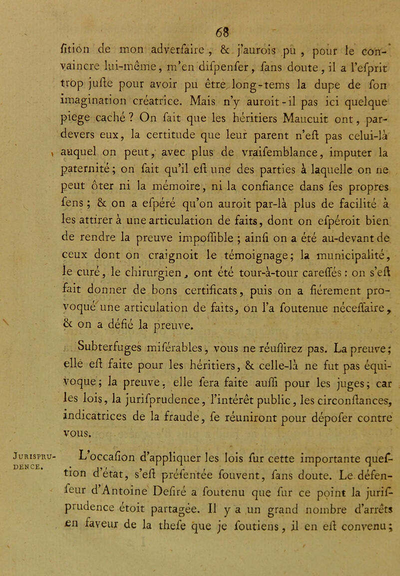 fition de mon adverfaire , & j’aurois pu , pour le con- vaincre lui-même, m’en difpenfer, fans doute, il a l’efprit trop jufte pour avoir pu être, long-tems la dupe de fon imagination créatrice. Mais n’y auroit-il pas ici quelque piege caché ? On fait que les héritiers Maucuit ont, par- devers eux, la certitude que leur parent n’eft pas celui-là auquel on peut, avec plus de vraifemblance, imputer la paternité; on fait qu’il eft une des parties à laquelle on ne peut ôter ni la mémoire, ni la confiance dans fes propres fens ; & on a efpéré qu’on auroit par-là plus de facilité à les attirer à une articulation de faits, dont on efpéroit bien de rendre la preuve impoffible ; ainfi on a été au-devant de ceux dont on craignoit le témoignage; la municipalité, le curé, le chirurgien, ont été tour-à-tour careffés : on s’eft fait donner de bons certificats, puis on a fièrement pro- voqué une articulation de faits, on l’a foutenue néceflaire, & on a défié la preuve. Subterfuges miférables, vous ne réufiirez pas. La preuve; elle efi faite pour les héritiers, & celle-là ne fut pas équi- voque; la preuve, elle fera faite auffi pour les juges; car les lois, la jurifprudence, l’intérêt public, les circonfiances, indicatrices de la fraude, fe réuniront pour dépofer contre vous. L’occafion d’appliquer les lois fur cette importante ques- tion d’etat, s’eft préfentée fouvent, fans doute. Le défen- feur d Antoine Defiré a foutenu que fur ce point la juris- prudence étoit partagée. Il y a un grand nombre d’arrêts £n faveur de la thefe que je Soutiens, il en elL convenu \s •