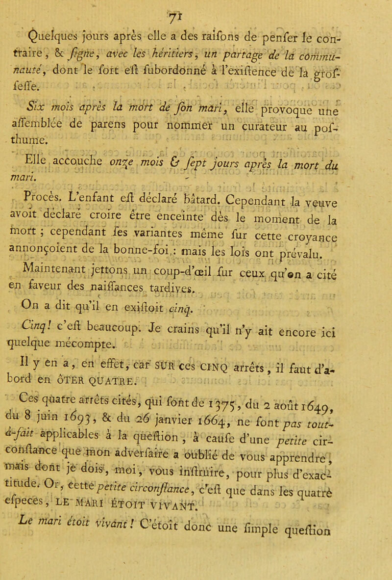 Quelques jours après elle a des raifons de penfer le con- traire, 8c figne, avec les héritiers, un partage de la commu- nauté,, dont le fort eh fubordonné à l’exihence de la feffe. • r ' •‘i 1 • - Six mois après la tndrt de fin mari, elle provoque une a d'emblée de parens pour nommer un curateur au pof- thume. Elle accouche on^e mois & fept jours après la mort du mari. pr-jrr }> p. r- r - -• ~ 4“*fl , j . - . f. . * f J A , T ’ _ \ f Procès. L’enfant eh déclaré bâtard. Cependant la veuve avoit déclaré croire être enceinte dès le moment de la mort ; cependant fes variantes même fur cette croyance annonçoient de la bonne-foi : mais les lois ont prévalu. Maintenant jettons un coup-d’œil fur ceux qu’on a cité en faveur des jnajffiinc.es tardives. C iè k) i TiT : î * - j ^ <. { - J * _ * è ! : . ; ' On a dit qu’il en exihoit cinq. ' Cinq! c eh beaucoup. Je crains qu’il n’y ait encore ici quelque mécompte. Il y en a, en effet,- car SÛR ces CINQ arrêts, il faut d’a- bord en ôter quatre. Ces quatre arrêts cités, qui fontde 1375, du 2 août 1640, du 8 juin 1693, & du 26 janvier 1664, ne font pas tout- a-fait applicables à la queftion , à caufe d’une petite cir- conflance que mon adverfaire a oublié de vous apprendre, mais dont je dois-, -moi, vous inftrmre, pour plus d’exad* utude.- Or, cette petite circonftance, c’eft que dans les quatrè eipeces, le mari etoit vivait. Le mari étolt vivant! C etoit donc une /impie que/lion