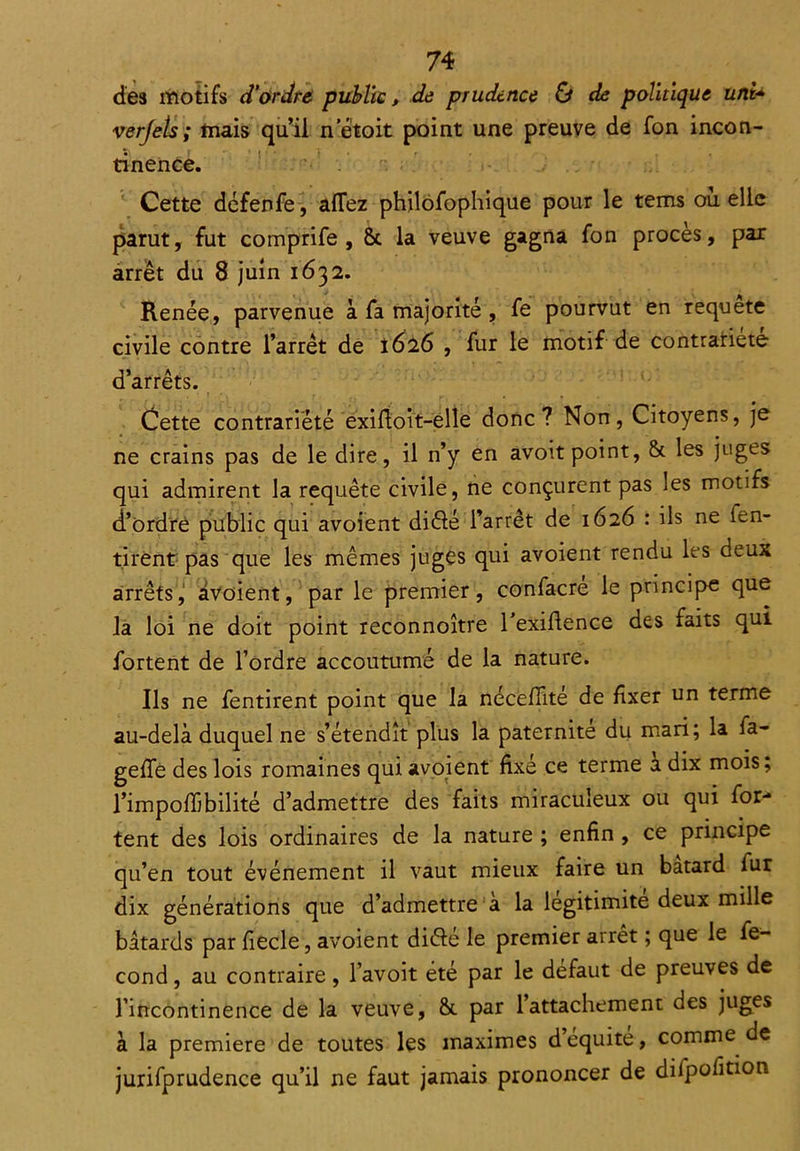 des motifs d'ordre public, de prudence & de politique uni- verjets ; mais qu’il n etoit point une preuve de fon incon- tinence. Cette défenfe, allez phjlofophique pour le tems où elle parut, fut comprife , 6c la veuve gagna fon procès, par arrêt du 8 juin 1632. Renée, parvenue à fa majorité , fe pourvut en requete civile contre l’arrêt de 1626 , fur le motif de contrariété d’arrêts. . • r . • j _ . , Cette contrariété exiftoit-elle donc? Non, Citoyens, je ne crains pas de le dire, il n’y en avoit point, 8c les juges qui admirent la requête civile, ne conçurent pas les motifs d’ordre public qui avoient diélé l’arrêt de 1626 : ils ne fen- tirent pas que les mêmes juges qui avoient rendu les deux arrêts, avoient, par le premier, confacre le principe que la loi ne doit point reconnoître l’exiftence des faits qui fortent de l’ordre accoutumé de la nature. Ils ne fentirent point que la nécefiité de fixer un terme au-delà duquel ne s’étendît plus la paternité du mari; la ia- geffe des lois romaines qui avoient fixé ce terme a dix mois; l’impolfibilité d’admettre des faits miraculeux ou qui for- tent des lois ordinaires de la nature ; enfin , ce principe qu’en tout événement il vaut mieux faire un batard fur dix générations que d’admettre a la légitimité deux mille bâtards par fiecle, avoient diéfé le premier arrêt ; que le fé- cond , au contraire, l’avoit été par le défaut de preuves de l’incontinence de la veuve, 6c par 1 attachement des juges à la première de toutes les maximes d’equite, comme de jurifprudence qu’il ne faut jamais prononcer de difpofition