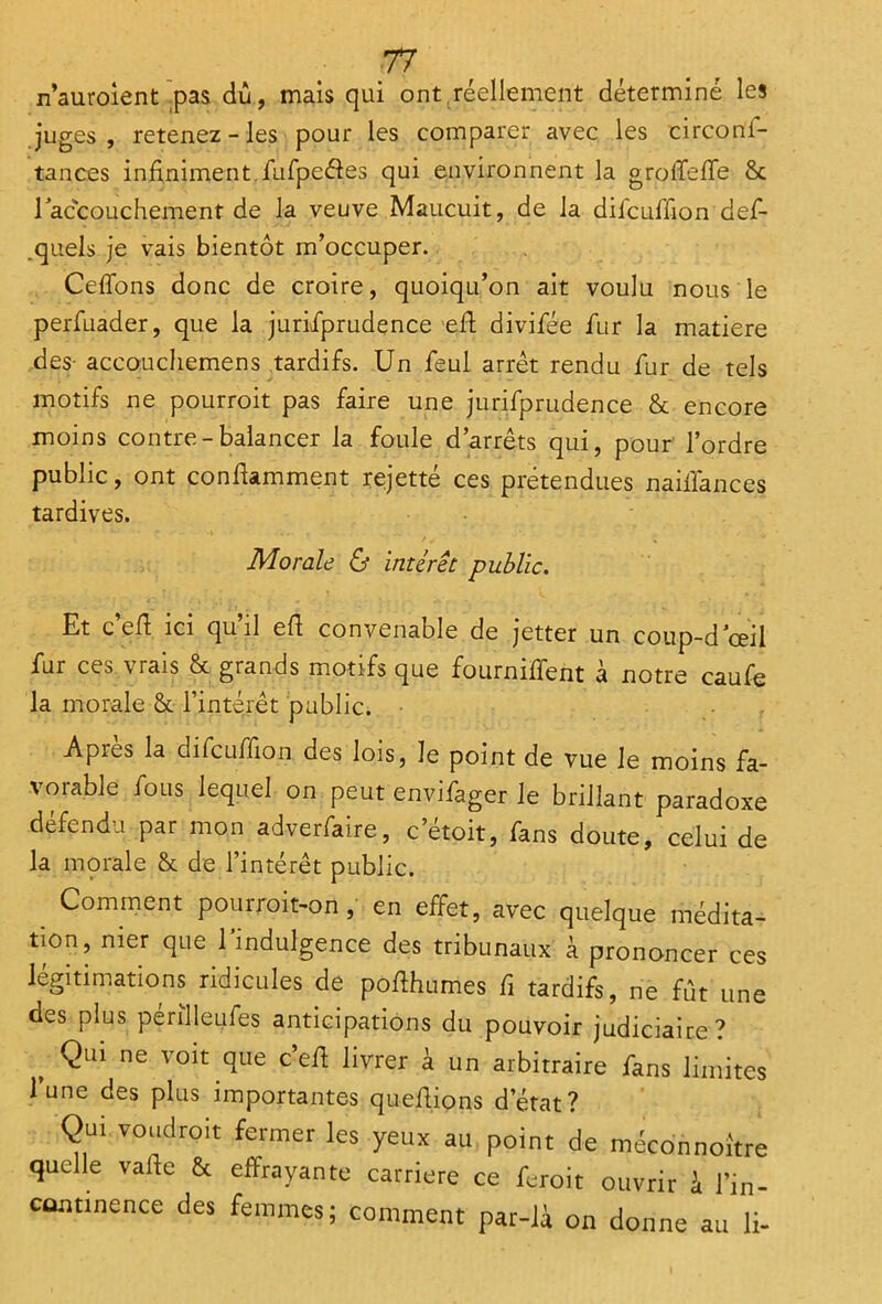 n’auroient pas dû, mais qui ont réellement déterminé les juges, retenez-les pour les comparer avec les circoni- tances infiniment Sufpe&es qui environnent la groffefTe 8c l'accouchement de la veuve Maucuit, de la diScufTion def- .quels je vais bientôt m’occuper. Cédons donc de croire, quoiqu’on ait voulu nous le perfuader, que la jurisprudence -eft divifée Sur la matière des- accouchemens tardifs. Un Seul arrêt rendu Sur de tels motifs ne pourroit pas faire une jurisprudence 8c encore moins contre-balancer la foule d’arrêts qui, pour l’ordre public, ont confUmment rejetté ces prétendues naiSiances tardives. Morale & intérêt public. Et c cfi ici qu il efi convenable de jetter un coup-d'œil Sur ces vrais 8c grands motifs que fourniffent à notre caufe la morale 8c l’intérêt public. Apies la difcuffion des lois, le point de vue le moins fa- vorable Cous lequel on peut envifager le brillant paradoxe défendu par mon adverfaire, c etoit, fans doute, celui de la morale 8c de l’intérêt public. Comment pourroit-on, en effet, avec quelque médita- tion, nier que 1 indulgence des tribunaux à prononcer ces légitimations ridicules de poflhumes Si tardifs, ne fût une des plus périlleufes anticipations du pouvoir judiciaire? t Qlû ne voit clue c>efi livrer à un arbitraire Sans limites l’une des plus importantes queftions d’état? Qui voudroit fermer les yeux au point de méconno.'tre quelle vafte & effrayante carrière ce feroit ouvrir à l’in- continence des femmes; comment par-là on donne au li-