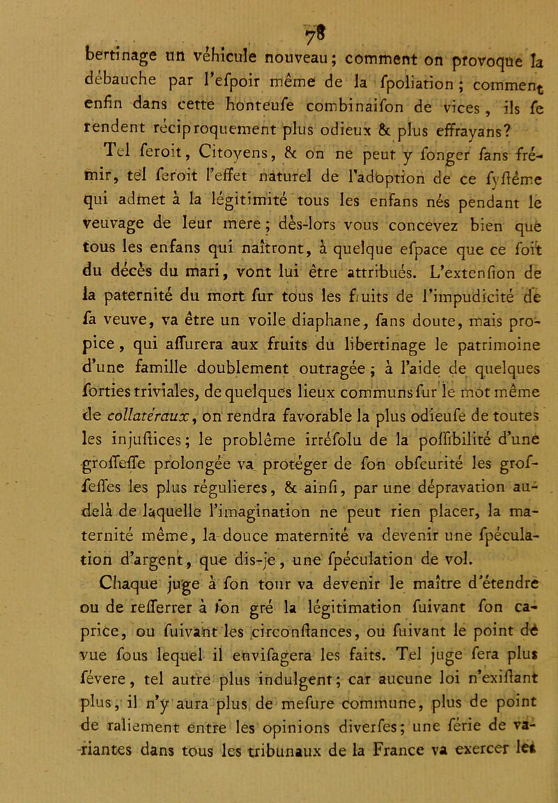 bertînage un véhicule nouveau; comment on provoque la débauche par l’efpoir même de la Spoliation ; comment enfin dans cette honteufe combinaison de vices, ils fie rendent réciproquement plus odieux & plus effrayans? Tel feroit, Citoyens, 8c on ne peut y Songer Sans fré- mir, tel Seroit l’effet naturel de l'adoption de ce Syffème qui admet à la légitimité tous les enfans nés pendant le veuvage de leur mere ; dès-lors vous concevez bien que tous les enfans qui naîtront, à quelque efpace que ce Soit du décès du mari, vont lui être attribués. L’extenfion de la paternité du mort Sur tous les fruits de l’impudicité de fa veuve, va être un voile diaphane. Sans doute, mais pro- pice , qui affluera aux fruits du libertinage le patrimoine d’une famille doublement outragée ; à l’aide de quelques forties triviales, de quelques lieux communs Sur le mot même de collatéraux, on rendra favorable la plus odieufe de toutes les injufiices ; le problème irréfolu de la poSSibilité d’une groffeffe prolongée va. protéger de Son obScurité les grof- fiefles les plus régulières, 8c ainfi, par une dépravation au- delà de laquelle l’imagination ne peut rien placer, la ma- ternité même, la douce maternité va devenir une Spécula- tion d’argent, que dis-je, une Spéculation de vol. Chaque juge à Son tour va devenir le maître d’étendre ou de refferrer à Son gré la légitimation Suivant Son ca- price, ou Suivant les circonftances, ou Suivant le point dé vue Sous lequel il envisagera les faits. Tel juge Sera plus févere, tel autre plus indulgent; car aucune loi n’exiflant plus, il n’y aura plus de meSure commune, plus de point de raliement entre les opinions diverSes; une Série de va- riantes dans tous les tribunaux de la France va exercer lei