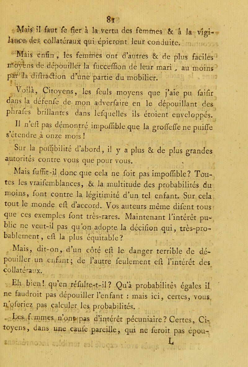 Mais il faut fe fier à la vertu des femmes & â la vigi- lance- des. collatéraux qui épieront leur conduite. Mais enfin , les femmes ont d’autres & de plus faciles ifloÿéns de dépouiller la fucceffion de leur mari, au moins par ia diftra&ion d’une partie du mobilier. Voila, Citoyens, les feuls moyens que j’aie pu faifir dans la defenfe de mon adverfaire en le dépouillant des parafes brillantes dans lefquelles ils étoient enveloppés. Il n ef1 pas démontré impoffible que la groffeffe ne puilfe s’étendre k onze mois ! Sur la poifibilite dabord, il y a plus & de plus grandes autorités contre vous que pour vous. Mais fuffit'il donc que cela ne foit pas impoffible? Tou- tes les vraifemblances, & la multitude des probabilités du moins, font contre la légitimité d’un tel enfant. Sur cela tout le monde efl d accord. Vos auteurs même difent tous que ces exemples font très-rares. Maintenant l'intérêt pu- blic ne veut-il pas qu on adopte la décifion qui, très-pro- bablement, efl la plus équitable? Mais, dit-on, d un côté efl le danger terrible de dé- pouillerun enfant ; de 1 autre feulement efl l’intérêt des collatéraux. Eh bien! qu en refulte-t-il ? Qu’à probabilités égales il ne faudroit pas dépouiller l’enfant : mais ici, certes, vous mpferiez pas calculer les probabilités. . Les femmes n ont* pas d’intérêt pécuniaire ? Certes, Ci- toyens, dans une caufe pareille, qui ne feroit pas épou- ; L