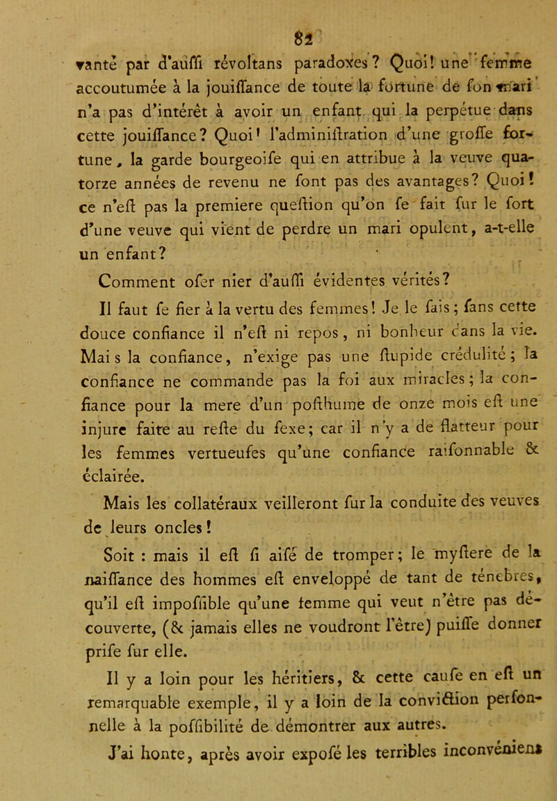 rantè par cTauflt révoltans paradoxes? Quoi! une femme accoutumée à la jouiffance de toute la fortune de fon Tnari n’a pas d’intérêt à avoir un enfant qui la perpétue dans cette jouiffance? Quoi* l’adminiffration d’une groffe for- tune # la garde bourgeoife qui en attribue à la veuve qua- torze années de revenu ne font pas des avantages? Quoi! ce n’eff pas la première queffion qu’on fe fait fur le fort d’une veuve qui vient de perdre un mari opulent, a-t-elle un enfant? Comment ofer nier d’auffi évidentes vérités? Il faut fe fier à la vertu des femmes! Je le fais; fans cette douce confiance il n’efi ni repos, ni bonheur cans la vie. Mais la confiance, n’exige pas une ffupide crédulité; la confiance ne commande pas la foi aux miracles; la con- fiance pour la mere d’un pofthume de onze mois eft une injure faite au refie du fexe; car il n’y a de flatteur pour les femmes vertueufes qu’une confiance raifonnable & éclairée. Mais les collatéraux veilleront fur la conduite des veuves de leurs oncles ! Soit : mais il efi fi aifé de tromper; le myfiere de la naiffance des hommes efi enveloppé de tant de ténèbres, qu’il efi impoffible qu’une femme qui veut n’ètre pas dé- couverte, (6t jamais elles ne voudront l’être) puiffe donner prife fur elle. Il y a loin pour les héritiers, 6c cette eaufe en efi un remarquable exemple, il y a loin de la convi&ion perfon- nelle à la poffibilité de démontrer aux autres. J’ai honte, après avoir expofé les terribles inconvénient