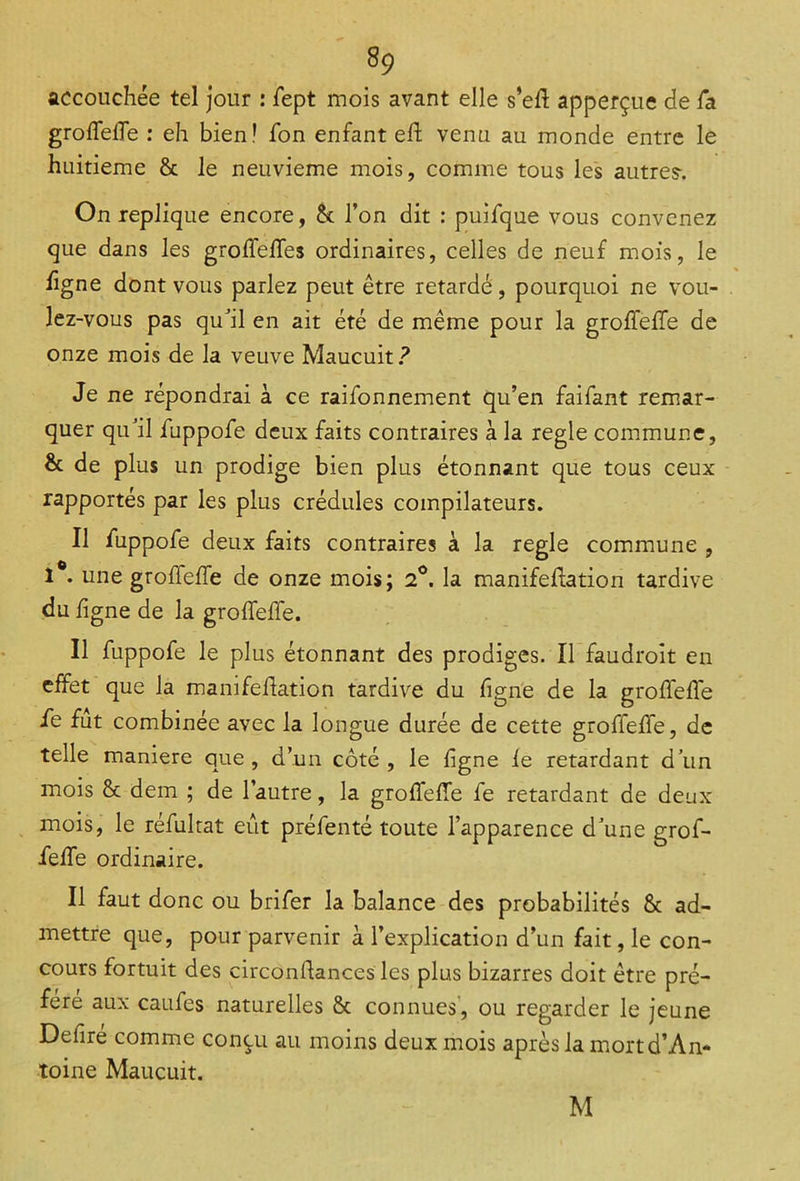 accouchée tel jour : fept mois avant elle s’eff apperçue de fa groffelfe : eh bien! fon enfant eh venu au monde entre le huitième & le neuvième mois, comme tous les autres-. On répliqué encore, & l’on dit : puifque vous convenez que dans les groffelfes ordinaires, celles de neuf mois, le figne dont vous parlez peut être retardé, pourquoi ne vou- lez-vous pas quJil en ait été de même pour la groffelfe de onze mois de la veuve Maucuit? Je ne répondrai à ce raifonnement qu’en faifant remar- quer quJil fuppofe deux faits contraires à la réglé commune, & de plus un prodige bien plus étonnant que tous ceux rapportés par les plus crédules compilateurs. Il fuppofe deux faits contraires à la réglé commune , 1°. une grolfelfe de onze mois; 2°. la manifeffation tardive du ligne de la grolfelfe. Il fuppofe le plus étonnant des prodiges. Il faudroit en effet que la manifellation tardive du figne de la grolfelfe fe fut combinée avec la longue durée de cette groffelfe, de telle maniéré que, d’un côté, le ligne le retardant d’un mois & dem ; de l’autre, la groffelfe fe retardant de deux mois, le réfukat eût préfenté toute l’apparence d’une grof- felfe ordinaire. Il faut donc ou brifer la balance des probabilités & ad- mettre que, pour parvenir à l’explication d’un fait, le con- cours fortuit des circonffances les plus bizarres doit être pré- féré aux caufcs naturelles & connues, ou regarder le jeune Defiré comme conçu au moins deux mois après la mort d’An- toine Maucuit. M