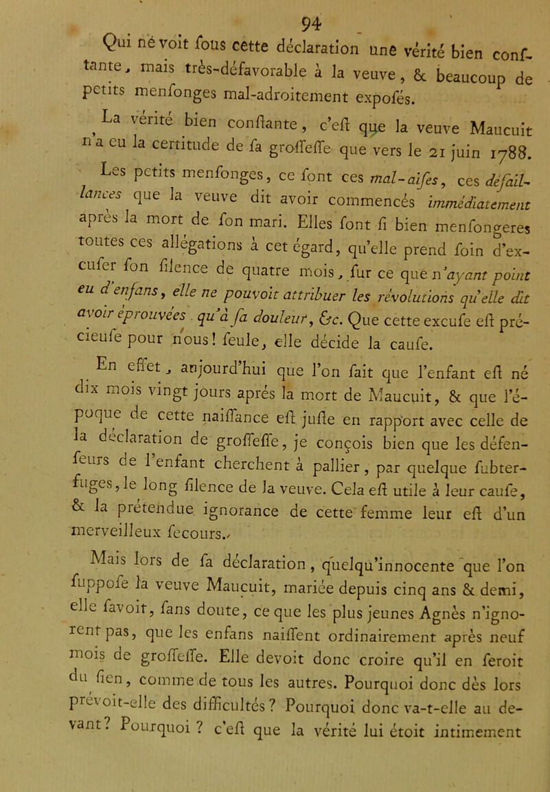 Qui ne voit fous cette déclaration une vérité bien conf- iante, mais très-défavorable à la veuve, & beaucoup de petits menfonges mal-adroitement expofés. ^ La vérité bien confiante, c’efl que la veuve Maucuit na eu la certitude de fa groffieffe que vers le 21 juin 1788. Les petits menfonges, ce font ces mal-aifes, ces défaiU hrnees que la veuve dit avoir commencés immédiatement après la mon de fon mari. Elles font fi bien menfongeres toutes ces allégations à cet égard, qu’elle prend foin d’ex- eufer fon fiience de quatre mois, fur ce que n ayant point eu d en fans, elle ne pouvoir attribuer les révolutions quelle dit a\ oir épiouvees qu a fa douleur, &c. Que cette exeufe efl pré- cieufe pour nous! feule, elle décide la caufe. En effet, aujourd’hui que l’on fait que l’enfant efl né dix mois vingt jours après la mort de Maucuit, & que l’é- poque de cette naifïance efl jufle en rapport avec celle de la déclaration de groffeffe, je conçois bien que les défen- fems de 1 enfant cherchent à pallier, par quelque fubter- fuges, le long fiience de la veuve. Cela efl utile à leur caufe, & la prétendue ignorance de cette femme leur efl d’un merveilleux fecours./ Mais lois de fa déclaration, quelqu’innocente que l’on fuppofe la veuve Maucuit, mariée depuis cinq ans &. demi, elL favoit, fans doute, ce que les plus jeunes Agnès n’igno- rent pas, que les enfans naiffent ordinairement après neuf mois de grofTefle. Elle devoit donc croire qu’il en feroit du ficn, comme de tous les autres. Pourquoi donc dès lors prévoit-ul!e des difficultés? Pourquoi donc va-t-elle au de- vant? Pourquoi ? c’efl que la vérité lui étoit intimement