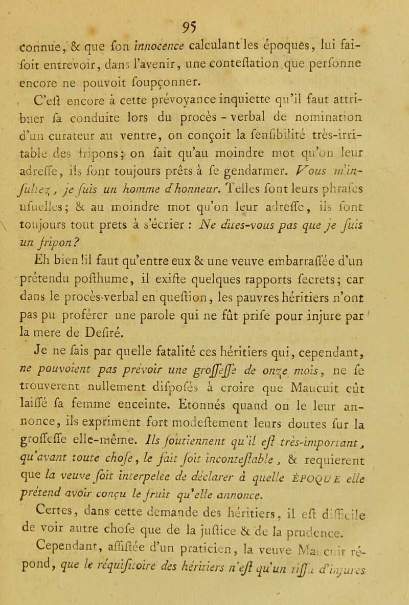 connue, & que fon innocence calculant les époques, lui fai- foit entrevoir, dans l’avenir, une contedation que perfonne encore ne pouvoit foupçonner. C’ed encore à cette prévoyance inquiette qu’il faut attri- buer fa conduite lors du procès - verbal de nomination d’un curateur au ventre, on conçoit la fenfibilité très-irri- table des fripons} on fait qu’au moindre mot qu’on leur adreffe, iis font toujours prêts à fe gendarmer, p^ous min- juhe%j je fuis un homme dhonneur. Telles font leurs phraies ufuelles; & au moindre mot qu’on leur adreffe, ils font \ toujours tout prêts à s’écrier : JSe dites-vous pas que je fuis un fripon? Eh bien !il faut qu’entre eux St une veuve embarraflee d’un prétendu podhume, il exide quelques rapports fecrets; car dans le procès-verbal en quedion, les pauvres héritiers n’ont pas pu proférer une parole qui ne fut prife pour injure par la mere de Dedré. Je ne fais par quelle fatalité ces héritiers qui, cependant, ne pouvoient pas prévoir une gtojjejje de omqe mois, ne fe trouvèrent nullement difpofés à croire que Maucuit eût lai Té fa femme enceinte. Etonnés quand on le leur an- nonce, ils expriment fort modedement leurs doutes fur la grodede elle-même. Ils foutiennent qu’il ejl très-important, qu avant toute choje, le fait [oit incontejlable , St requièrent que la veuve foit interpelec de déclarer à quelle ÉPOQU E elle prétend avoir conçu le fruit quJelle annonce. Certes, dans cette demande des héritiers, il ed d'diciîe de voir autre chofe que de la judice & de la prudence. Cependant, affidée d’un praticien, la veuve Ma: a it ré- pond, que le re quif noire des héritiers n ejl qu'un rijjli cTinjures