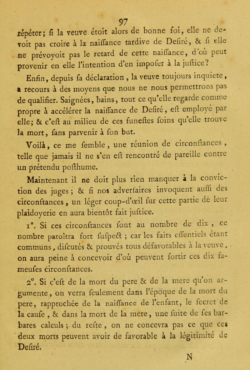 répéter; fi la veuve étoit alors de bonne foi, elle ne de- voit pas croire à la naiflance tardive de Defire, 8c fi elle ne prévoyoit pas le retard de cette naiflance, d où peut provenir en elle l’intention den impofer a la juftice? Enfin, depuis fa déclaration , la veuve toujours inquiété, & recours à des moyens que nous ne nous permettrons pas de qualifier. Saignées, bains, tout ce qu’elle regarde comme propre à accélérer la naiflance de Defire, efi employé par elle; 8c c’efi au milieu de ces funeftes foins quelle trouve la mort, fans parvenir à fon but. Voilà, ce me femble , une réunion de circonftances , telle que jamais il ne s’en eft rencontre de pareille contre un prétendu pofthume. Maintenant il ne doit plus rien manquer a la convic- tion des juges ; 8c fi nos adverlaires invoquent auili des circonftances, un léger coup-d’œil fur cette partie de leur plaidoyerie en aura bientôt fait juftice. i®. Si ces circonftances font au nombre de dix , ce nombre paroîtra fort fufpeft ; car les faits eflentiels étant communs, difeutés 8c prouvés tous défavorables a la veuve, on aura peine à concevoir d’où peuvent fortir ces dix fa- meufes circonftances. 2°. Si c’eft de la mort du pere 8c de la mere qu’on ar- gumente , on verra feulement dans l’epoque de la mort du pere, rapprochée de la naiflance de l’enfant, le fecret de la caufe , 8c dans la mort de la mere, une fuite de fes bar- bares calculs ; du refte , on ne concevra pas ce que ces deux morts peuvent avoir de favorable à la légitimité de Déliré. N