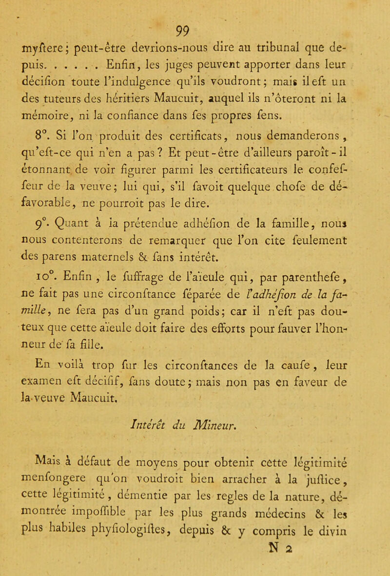 myftere; peut-être devrions-nous dire au tribunal que de- puis Enfin, les juges peuvent apporter dans leur décifion toute l’indulgence qu’ils voudront; mais ileft un des tuteurs des héritiers Maucuit, auquel ils n’ôteront ni la mémoire, ni la confiance dans fes propres fens. 8°. Si l’on produit des certificats, nous demanderons, qu’eft-ce qui n’en a pas? Et peut-être d’ailleurs paroît-il étonnant de voir figurer parmi les certificateurs le confef- feur de la veuve; lui qui, s’il favoit quelque chofe de dé- favorable, ne pourroit pas le dire. 9°. Quant à la prétendue adhéfion de la famille, nous nous contenterons de remarquer que l’on cite feulement des parens maternels & fans intérêt. io°. Enfin , le fuffrage de l’aïeule qui, par parenthefe, ne fait pas une circonftance féparée de ladhéfon de la fa- mille, ne fera pas d’un grand poids; car il n’eft pas dou- teux que cette aïeule doit faire des efforts pour fauver l’hon- neur de' fa fille. En voilà trop fur les circonftances de la caufe , leur examen eft décifif, fans doute ; mais non pas en faveur de la-veuve Maucuit. Intérêt du Mineur. i . < \ Mais à défaut de moyens pour obtenir cette légitimité menfongere qu'on voudroit bien arracher à la jufiice, cette légitimité, démentie par les réglés de la nature, dé- montrée impoiïible par les plus grands médecins & les plus habiles phyfiologilïes, depuis & y compris le divin N 2